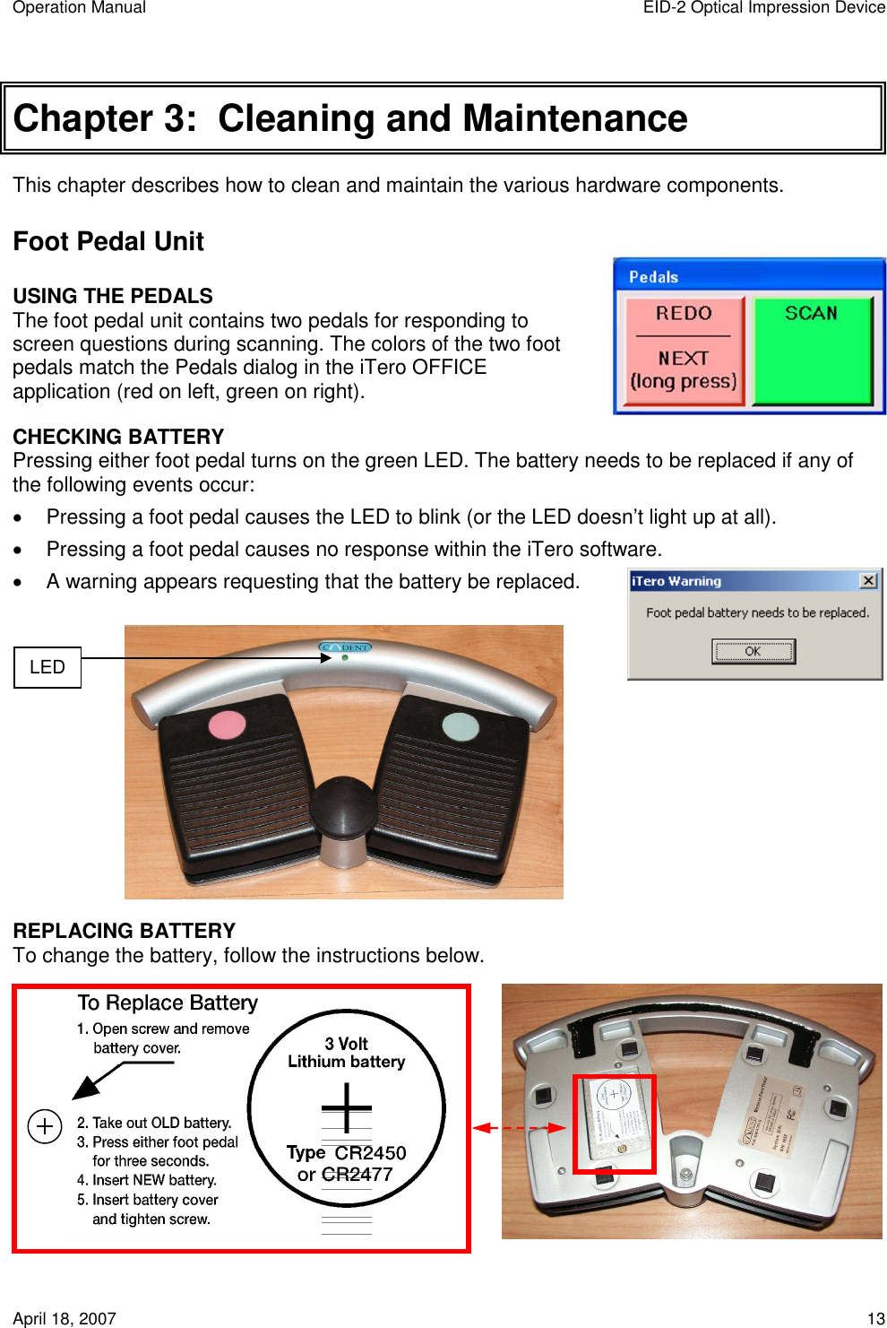 Operation Manual  EID-2 Optical Impression Device April 18, 2007  13 Chapter 3:  Cleaning and Maintenance This chapter describes how to clean and maintain the various hardware components. Foot Pedal Unit USING THE PEDALS The foot pedal unit contains two pedals for responding to screen questions during scanning. The colors of the two foot pedals match the Pedals dialog in the iTero OFFICE application (red on left, green on right). CHECKING BATTERY   Pressing either foot pedal turns on the green LED. The battery needs to be replaced if any of the following events occur:   Pressing a foot pedal causes the LED to blink (or the LED doesn’t light up at all).   Pressing a foot pedal causes no response within the iTero software.   A warning appears requesting that the battery be replaced.           REPLACING BATTERY To change the battery, follow the instructions below.                        LED  