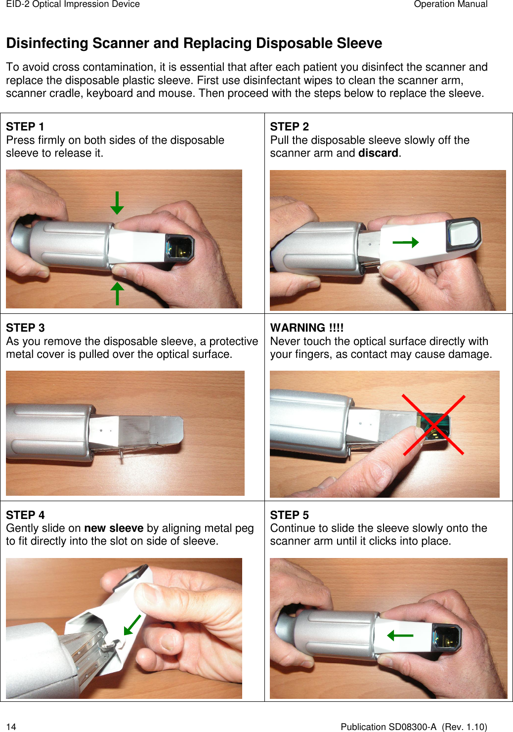 EID-2 Optical Impression Device  Operation Manual 14  Publication SD08300-A  (Rev. 1.10) Disinfecting Scanner and Replacing Disposable Sleeve To avoid cross contamination, it is essential that after each patient you disinfect the scanner and replace the disposable plastic sleeve. First use disinfectant wipes to clean the scanner arm, scanner cradle, keyboard and mouse. Then proceed with the steps below to replace the sleeve.    STEP 1 Press firmly on both sides of the disposable sleeve to release it.  STEP 2 Pull the disposable sleeve slowly off the scanner arm and discard.  STEP 3 As you remove the disposable sleeve, a protective metal cover is pulled over the optical surface.  WARNING !!!! Never touch the optical surface directly with your fingers, as contact may cause damage.  STEP 4 Gently slide on new sleeve by aligning metal peg to fit directly into the slot on side of sleeve.  STEP 5 Continue to slide the sleeve slowly onto the scanner arm until it clicks into place.  