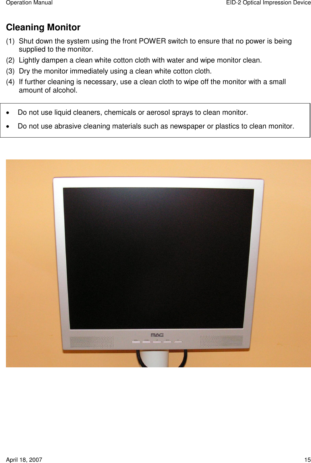Operation Manual  EID-2 Optical Impression Device April 18, 2007  15 Cleaning Monitor (1)  Shut down the system using the front POWER switch to ensure that no power is being supplied to the monitor. (2)  Lightly dampen a clean white cotton cloth with water and wipe monitor clean. (3)  Dry the monitor immediately using a clean white cotton cloth. (4)  If further cleaning is necessary, use a clean cloth to wipe off the monitor with a small amount of alcohol.    Do not use liquid cleaners, chemicals or aerosol sprays to clean monitor.   Do not use abrasive cleaning materials such as newspaper or plastics to clean monitor.      