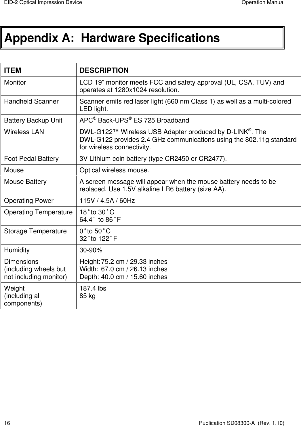 EID-2 Optical Impression Device  Operation Manual 16  Publication SD08300-A  (Rev. 1.10) Appendix A:  Hardware Specifications  ITEM  DESCRIPTION Monitor  LCD 19” monitor meets FCC and safety approval (UL, CSA, TUV) and operates at 1280x1024 resolution. Handheld Scanner  Scanner emits red laser light (660 nm Class 1) as well as a multi-colored LED light. Battery Backup Unit  APC® Back-UPS® ES 725 Broadband Wireless LAN  DWL-G122™ Wireless USB Adapter produced by D-LINK®. The DWL-G122 provides 2.4 GHz communications using the 802.11g standard for wireless connectivity. Foot Pedal Battery  3V Lithium coin battery (type CR2450 or CR2477). Mouse  Optical wireless mouse. Mouse Battery  A screen message will appear when the mouse battery needs to be replaced. Use 1.5V alkaline LR6 battery (size AA). Operating Power  115V / 4.5A / 60Hz Operating Temperature 18°to 30°C 64.4° to 86°F Storage Temperature  0°to 50°C 32°to 122°F Humidity  30-90% Dimensions (including wheels but not including monitor) Height: 75.2 cm / 29.33 inches Width:  67.0 cm / 26.13 inches Depth: 40.0 cm / 15.60 inches Weight (including all components) 187.4 lbs  85 kg    