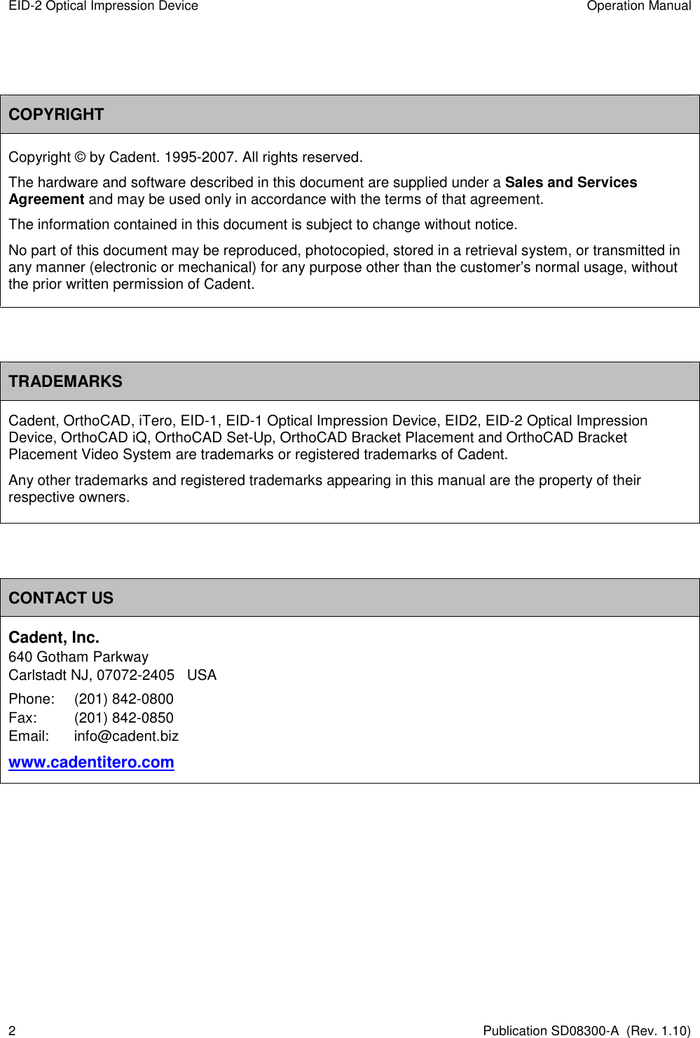 EID-2 Optical Impression Device  Operation Manual 2  Publication SD08300-A  (Rev. 1.10)   COPYRIGHT Copyright © by Cadent. 1995-2007. All rights reserved. The hardware and software described in this document are supplied under a Sales and Services Agreement and may be used only in accordance with the terms of that agreement. The information contained in this document is subject to change without notice.  No part of this document may be reproduced, photocopied, stored in a retrieval system, or transmitted in any manner (electronic or mechanical) for any purpose other than the customer’s normal usage, without the prior written permission of Cadent.   TRADEMARKS Cadent, OrthoCAD, iTero, EID-1, EID-1 Optical Impression Device, EID2, EID-2 Optical Impression Device, OrthoCAD iQ, OrthoCAD Set-Up, OrthoCAD Bracket Placement and OrthoCAD Bracket Placement Video System are trademarks or registered trademarks of Cadent. Any other trademarks and registered trademarks appearing in this manual are the property of their respective owners.   CONTACT US Cadent, Inc. 640 Gotham Parkway Carlstadt NJ, 07072-2405   USA Phone:  (201) 842-0800 Fax:  (201) 842-0850 Email:   info@cadent.biz www.cadentitero.com        