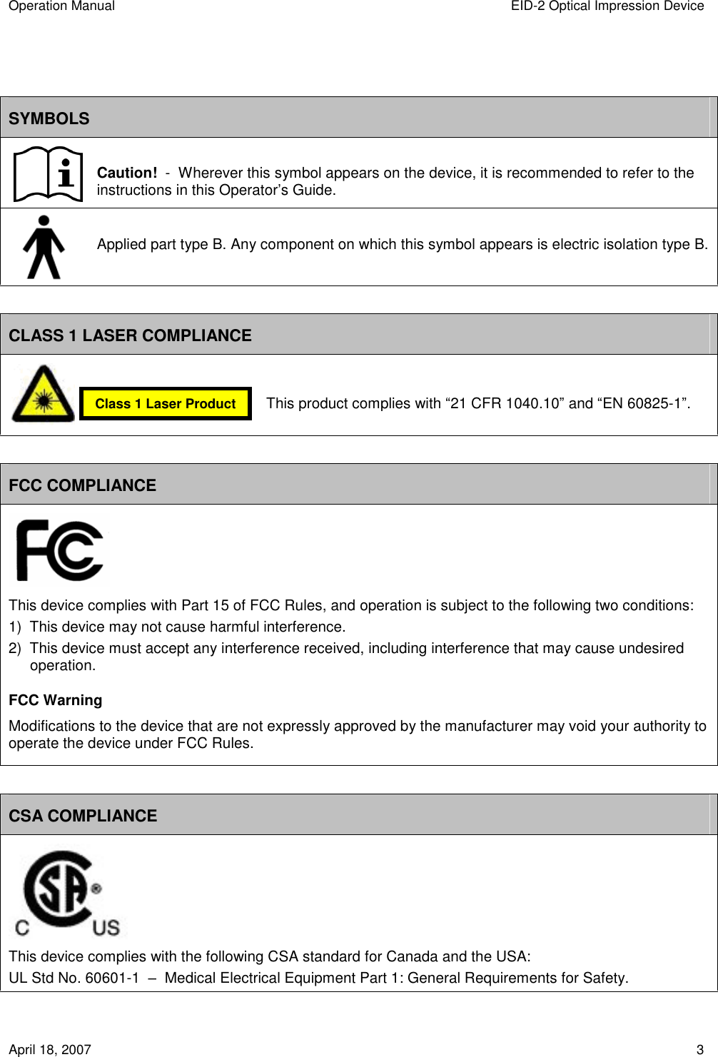 Operation Manual  EID-2 Optical Impression Device April 18, 2007  3   SYMBOLS  Caution!  -  Wherever this symbol appears on the device, it is recommended to refer to the instructions in this Operator’s Guide.  Applied part type B. Any component on which this symbol appears is electric isolation type B.  CLASS 1 LASER COMPLIANCE                                                 FCC COMPLIANCE  This device complies with Part 15 of FCC Rules, and operation is subject to the following two conditions: 1)  This device may not cause harmful interference. 2)  This device must accept any interference received, including interference that may cause undesired operation. FCC Warning Modifications to the device that are not expressly approved by the manufacturer may void your authority to operate the device under FCC Rules.  CSA COMPLIANCE  This device complies with the following CSA standard for Canada and the USA: UL Std No. 60601-1  –  Medical Electrical Equipment Part 1: General Requirements for Safety. Class 1 Laser Product This product complies with “21 CFR 1040.10” and “EN 60825-1”. 