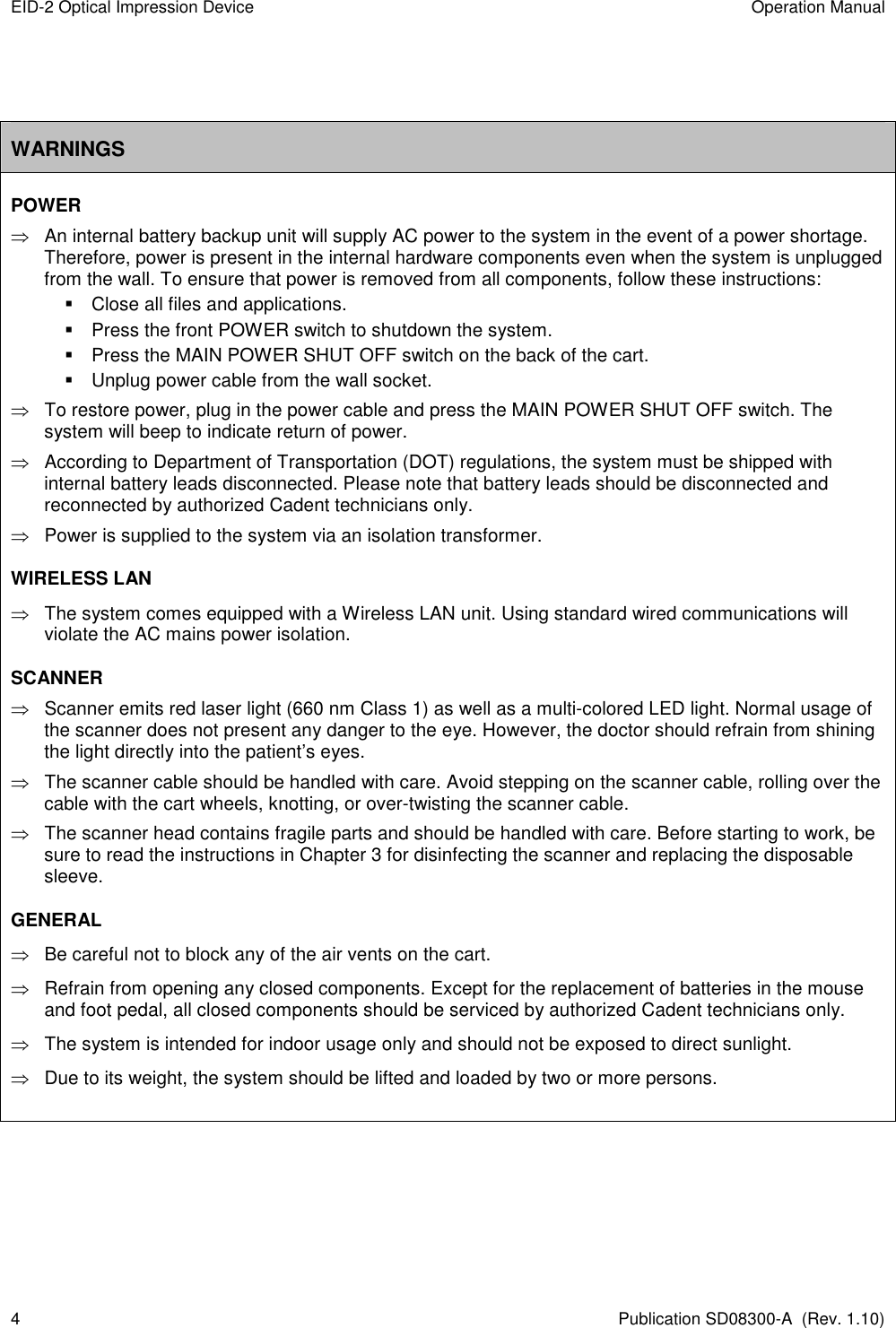 EID-2 Optical Impression Device  Operation Manual 4  Publication SD08300-A  (Rev. 1.10)   WARNINGS POWER   An internal battery backup unit will supply AC power to the system in the event of a power shortage. Therefore, power is present in the internal hardware components even when the system is unplugged from the wall. To ensure that power is removed from all components, follow these instructions:   Close all files and applications.   Press the front POWER switch to shutdown the system.   Press the MAIN POWER SHUT OFF switch on the back of the cart.   Unplug power cable from the wall socket.   To restore power, plug in the power cable and press the MAIN POWER SHUT OFF switch. The system will beep to indicate return of power.    According to Department of Transportation (DOT) regulations, the system must be shipped with internal battery leads disconnected. Please note that battery leads should be disconnected and reconnected by authorized Cadent technicians only.    Power is supplied to the system via an isolation transformer. WIRELESS LAN     The system comes equipped with a Wireless LAN unit. Using standard wired communications will violate the AC mains power isolation. SCANNER    Scanner emits red laser light (660 nm Class 1) as well as a multi-colored LED light. Normal usage of the scanner does not present any danger to the eye. However, the doctor should refrain from shining the light directly into the patient’s eyes.    The scanner cable should be handled with care. Avoid stepping on the scanner cable, rolling over the cable with the cart wheels, knotting, or over-twisting the scanner cable.   The scanner head contains fragile parts and should be handled with care. Before starting to work, be sure to read the instructions in Chapter 3 for disinfecting the scanner and replacing the disposable sleeve. GENERAL   Be careful not to block any of the air vents on the cart.    Refrain from opening any closed components. Except for the replacement of batteries in the mouse and foot pedal, all closed components should be serviced by authorized Cadent technicians only.   The system is intended for indoor usage only and should not be exposed to direct sunlight.   Due to its weight, the system should be lifted and loaded by two or more persons.     