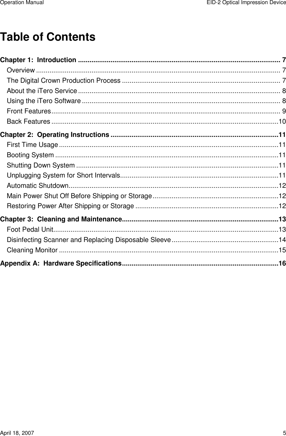 Operation Manual  EID-2 Optical Impression Device April 18, 2007  5  Table of Contents Chapter 1:  Introduction .......................................................................................................... 7 Overview ................................................................................................................................ 7 The Digital Crown Production Process ................................................................................... 7 About the iTero Service.......................................................................................................... 8 Using the iTero Software........................................................................................................ 8 Front Features........................................................................................................................ 9 Back Features.......................................................................................................................10 Chapter 2:  Operating Instructions ........................................................................................11 First Time Usage...................................................................................................................11 Booting System .....................................................................................................................11 Shutting Down System ..........................................................................................................11 Unplugging System for Short Intervals...................................................................................11 Automatic Shutdown..............................................................................................................12 Main Power Shut Off Before Shipping or Storage..................................................................12 Restoring Power After Shipping or Storage ...........................................................................12 Chapter 3:  Cleaning and Maintenance..................................................................................13 Foot Pedal Unit......................................................................................................................13 Disinfecting Scanner and Replacing Disposable Sleeve........................................................14 Cleaning Monitor ...................................................................................................................15 Appendix A:  Hardware Specifications..................................................................................16              