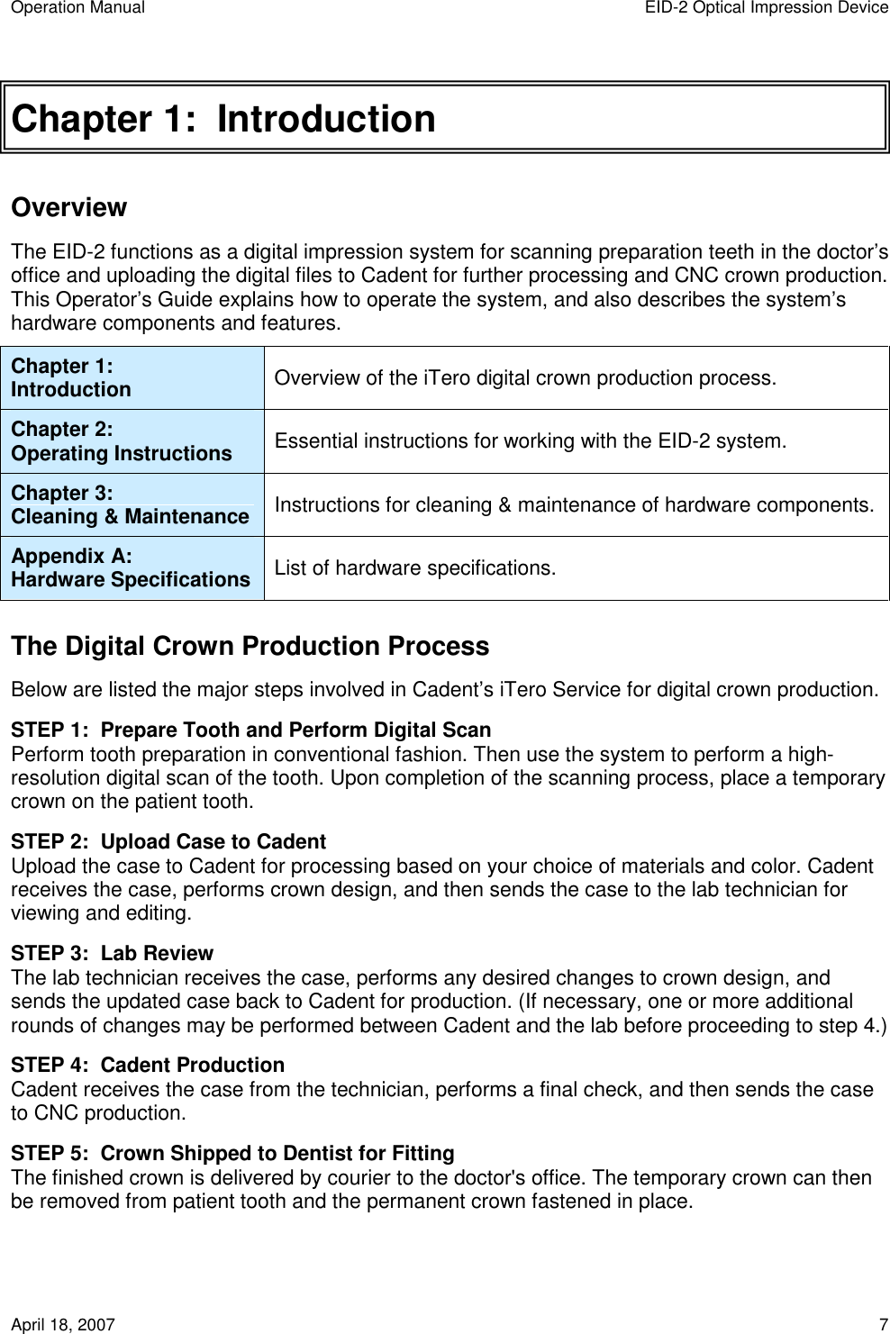 Operation Manual  EID-2 Optical Impression Device April 18, 2007  7 Chapter 1:  Introduction Overview The EID-2 functions as a digital impression system for scanning preparation teeth in the doctor’s office and uploading the digital files to Cadent for further processing and CNC crown production. This Operator’s Guide explains how to operate the system, and also describes the system’s hardware components and features.  Chapter 1: Introduction  Overview of the iTero digital crown production process. Chapter 2: Operating Instructions  Essential instructions for working with the EID-2 system. Chapter 3: Cleaning &amp; Maintenance  Instructions for cleaning &amp; maintenance of hardware components. Appendix A: Hardware Specifications  List of hardware specifications. The Digital Crown Production Process Below are listed the major steps involved in Cadent’s iTero Service for digital crown production. STEP 1:  Prepare Tooth and Perform Digital Scan Perform tooth preparation in conventional fashion. Then use the system to perform a high-resolution digital scan of the tooth. Upon completion of the scanning process, place a temporary crown on the patient tooth. STEP 2:  Upload Case to Cadent Upload the case to Cadent for processing based on your choice of materials and color. Cadent receives the case, performs crown design, and then sends the case to the lab technician for viewing and editing. STEP 3:  Lab Review The lab technician receives the case, performs any desired changes to crown design, and sends the updated case back to Cadent for production. (If necessary, one or more additional rounds of changes may be performed between Cadent and the lab before proceeding to step 4.) STEP 4:  Cadent Production Cadent receives the case from the technician, performs a final check, and then sends the case to CNC production. STEP 5:  Crown Shipped to Dentist for Fitting The finished crown is delivered by courier to the doctor&apos;s office. The temporary crown can then be removed from patient tooth and the permanent crown fastened in place. 