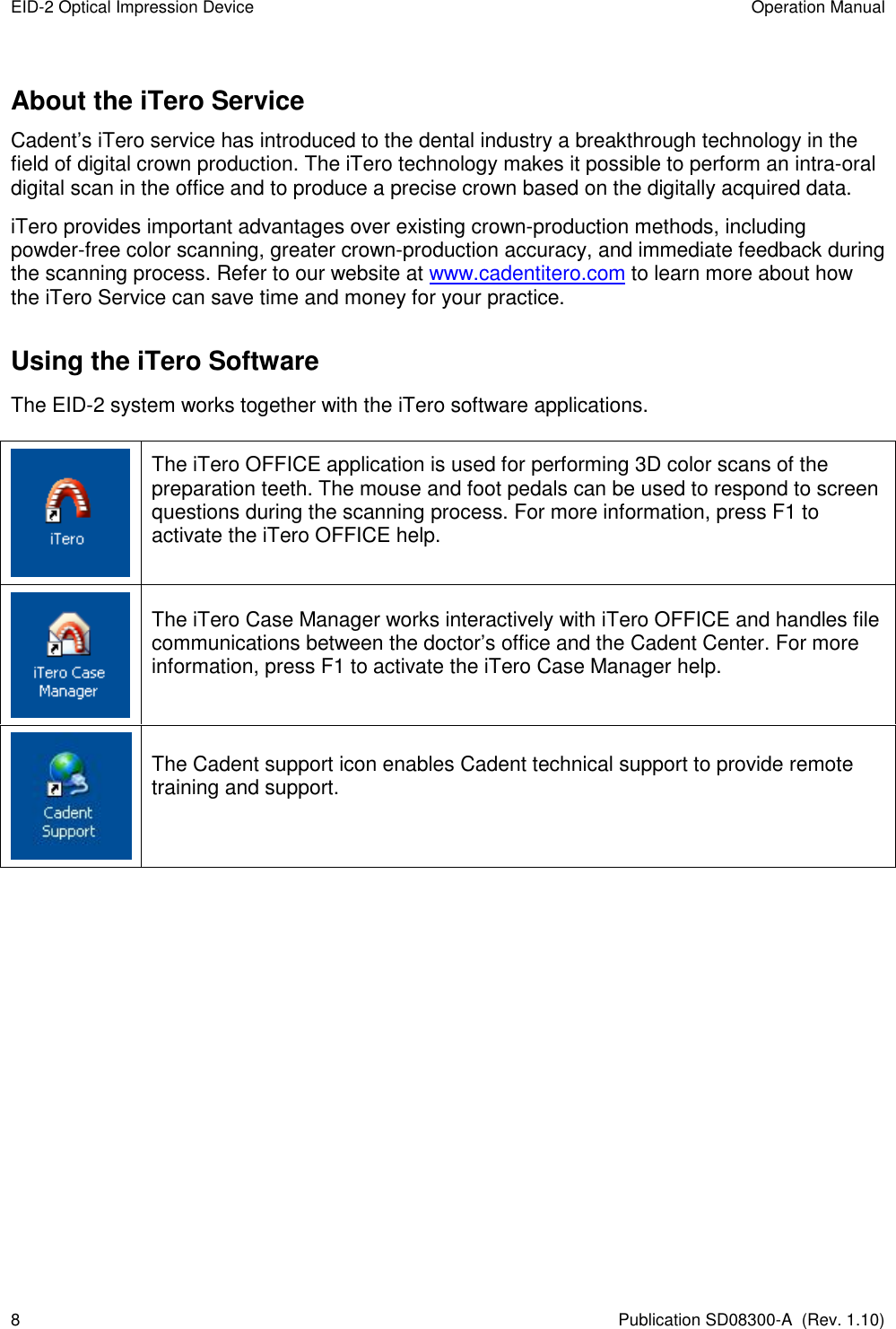 EID-2 Optical Impression Device  Operation Manual 8  Publication SD08300-A  (Rev. 1.10) About the iTero Service Cadent’s iTero service has introduced to the dental industry a breakthrough technology in the field of digital crown production. The iTero technology makes it possible to perform an intra-oral digital scan in the office and to produce a precise crown based on the digitally acquired data. iTero provides important advantages over existing crown-production methods, including powder-free color scanning, greater crown-production accuracy, and immediate feedback during the scanning process. Refer to our website at www.cadentitero.com to learn more about how the iTero Service can save time and money for your practice. Using the iTero Software The EID-2 system works together with the iTero software applications.   The iTero OFFICE application is used for performing 3D color scans of the preparation teeth. The mouse and foot pedals can be used to respond to screen questions during the scanning process. For more information, press F1 to activate the iTero OFFICE help.  The iTero Case Manager works interactively with iTero OFFICE and handles file communications between the doctor’s office and the Cadent Center. For more information, press F1 to activate the iTero Case Manager help.  The Cadent support icon enables Cadent technical support to provide remote training and support.   