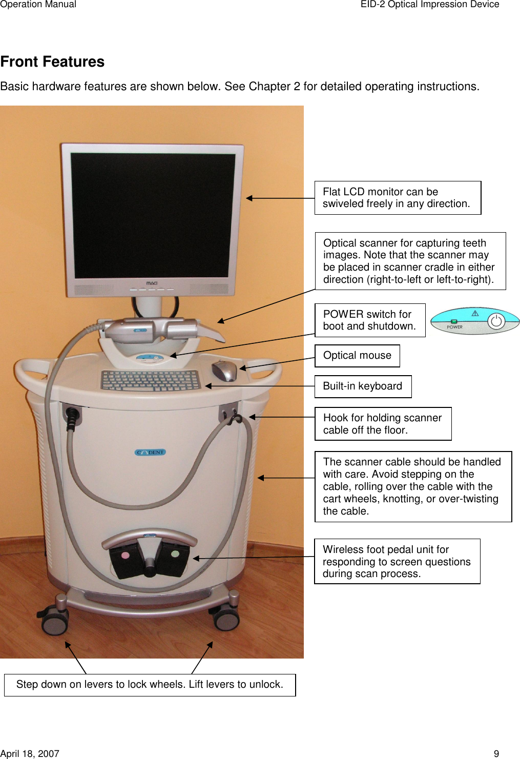 Operation Manual  EID-2 Optical Impression Device April 18, 2007  9 Front Features Basic hardware features are shown below. See Chapter 2 for detailed operating instructions.   Flat LCD monitor can be swiveled freely in any direction. Optical scanner for capturing teeth images. Note that the scanner may be placed in scanner cradle in either direction (right-to-left or left-to-right). POWER switch for  boot and shutdown. Wireless foot pedal unit for responding to screen questions during scan process. Built-in keyboard Hook for holding scanner cable off the floor. The scanner cable should be handled with care. Avoid stepping on the cable, rolling over the cable with the cart wheels, knotting, or over-twisting the cable. Optical mouse Step down on levers to lock wheels. Lift levers to unlock. 