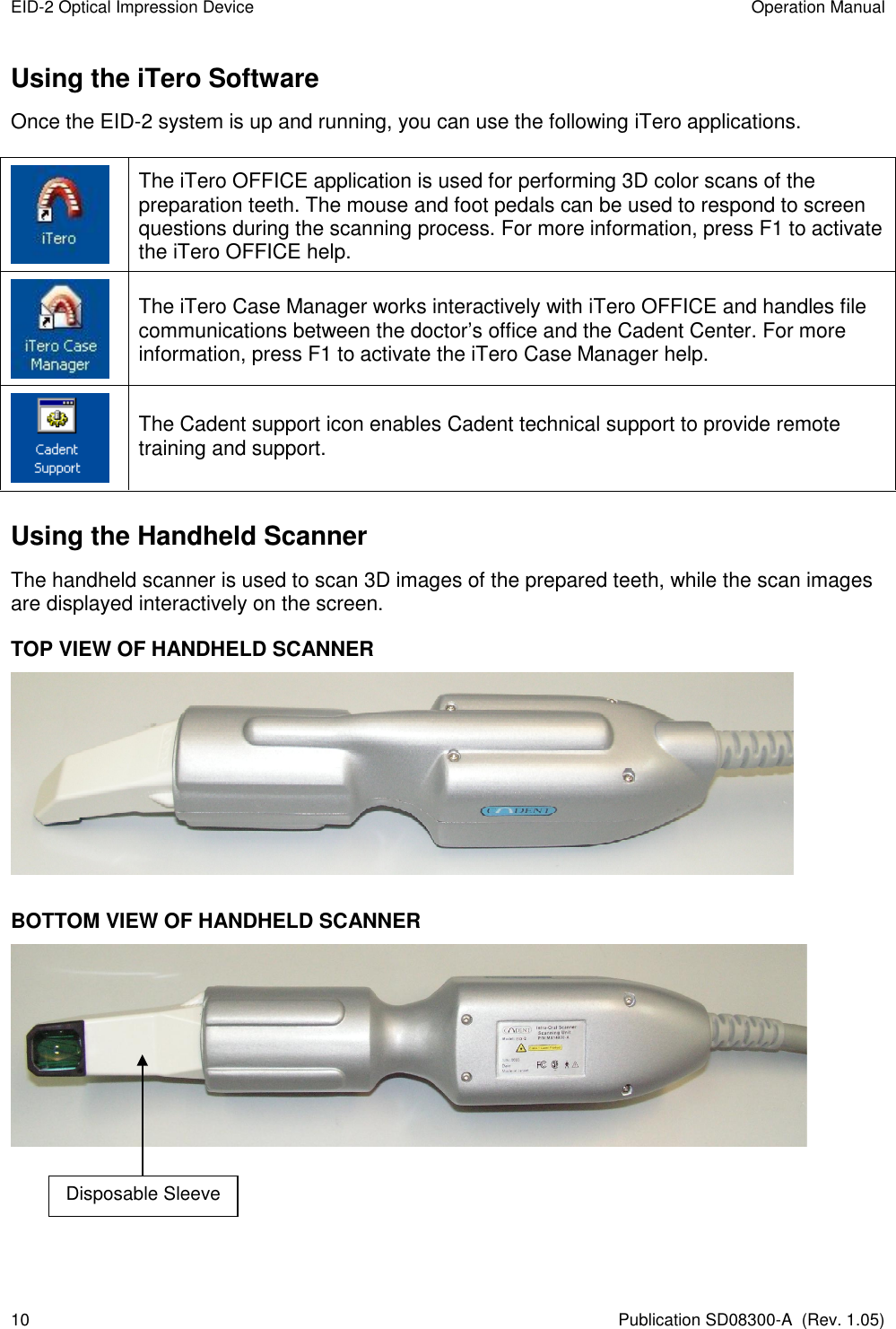 EID-2 Optical Impression Device  Operation Manual 10  Publication SD08300-A  (Rev. 1.05) Using the iTero Software Once the EID-2 system is up and running, you can use the following iTero applications.   The iTero OFFICE application is used for performing 3D color scans of the preparation teeth. The mouse and foot pedals can be used to respond to screen questions during the scanning process. For more information, press F1 to activate the iTero OFFICE help.  The iTero Case Manager works interactively with iTero OFFICE and handles file communications between the doctor’s office and the Cadent Center. For more information, press F1 to activate the iTero Case Manager help.  The Cadent support icon enables Cadent technical support to provide remote training and support. Using the Handheld Scanner The handheld scanner is used to scan 3D images of the prepared teeth, while the scan images are displayed interactively on the screen. TOP VIEW OF HANDHELD SCANNER   BOTTOM VIEW OF HANDHELD SCANNER   Disposable Sleeve 