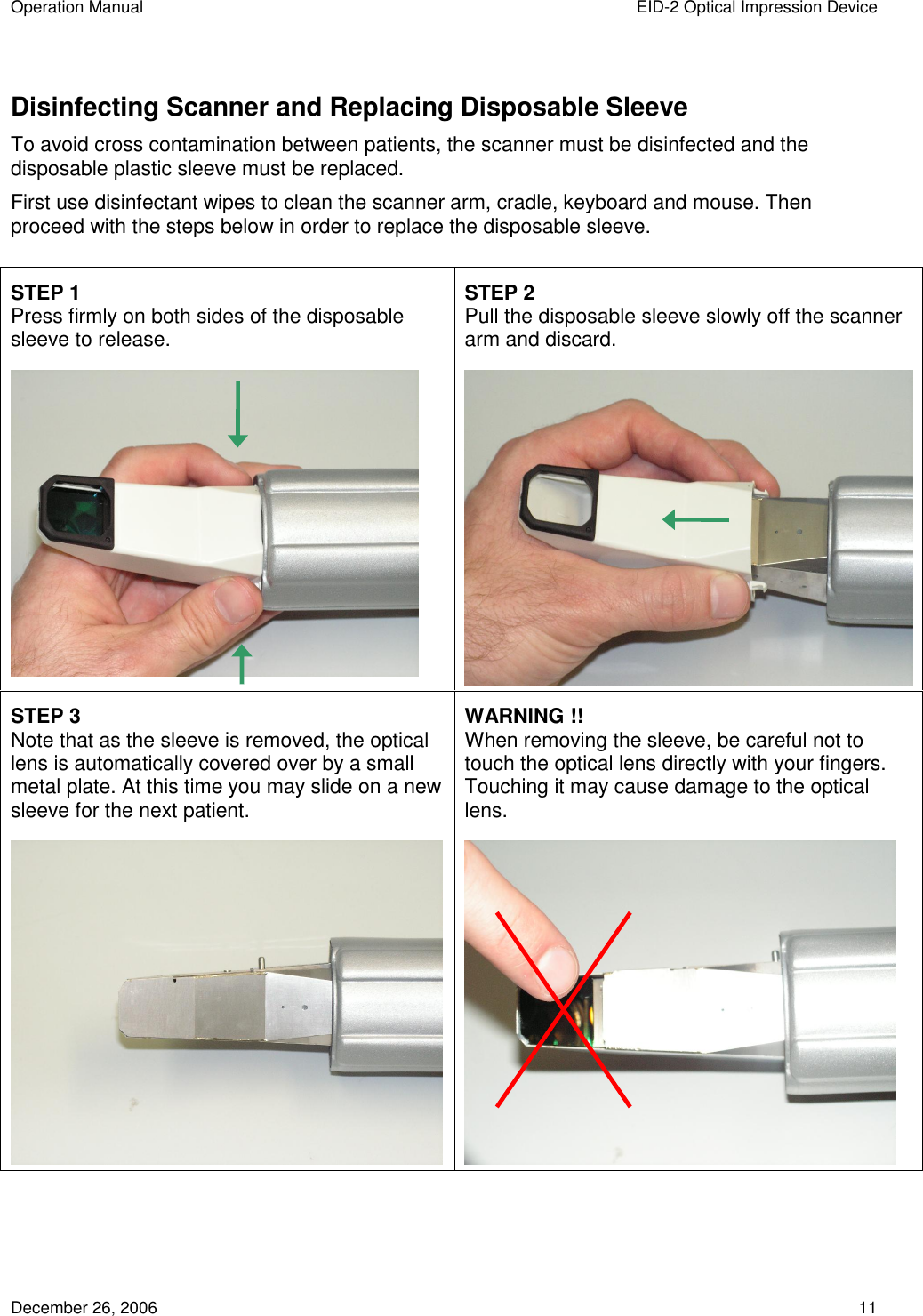 Operation Manual  EID-2 Optical Impression Device December 26, 2006  11 Disinfecting Scanner and Replacing Disposable Sleeve To avoid cross contamination between patients, the scanner must be disinfected and the disposable plastic sleeve must be replaced. First use disinfectant wipes to clean the scanner arm, cradle, keyboard and mouse. Then proceed with the steps below in order to replace the disposable sleeve.    STEP 1   Press firmly on both sides of the disposable sleeve to release.  STEP 2 Pull the disposable sleeve slowly off the scanner arm and discard.  STEP 3 Note that as the sleeve is removed, the optical lens is automatically covered over by a small metal plate. At this time you may slide on a new sleeve for the next patient.  WARNING !! When removing the sleeve, be careful not to touch the optical lens directly with your fingers. Touching it may cause damage to the optical lens.    