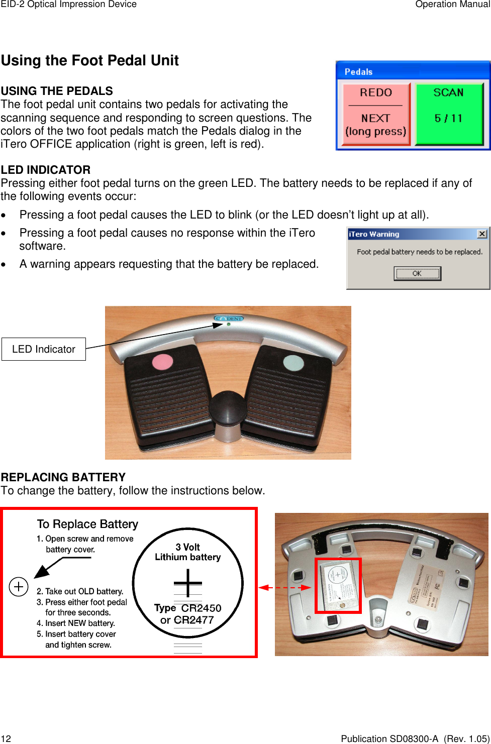 EID-2 Optical Impression Device  Operation Manual 12  Publication SD08300-A  (Rev. 1.05) Using the Foot Pedal Unit USING THE PEDALS The foot pedal unit contains two pedals for activating the scanning sequence and responding to screen questions. The colors of the two foot pedals match the Pedals dialog in the iTero OFFICE application (right is green, left is red). LED INDICATOR   Pressing either foot pedal turns on the green LED. The battery needs to be replaced if any of the following events occur:   Pressing a foot pedal causes the LED to blink (or the LED doesn’t light up at all).   Pressing a foot pedal causes no response within the iTero software.   A warning appears requesting that the battery be replaced.             REPLACING BATTERY To change the battery, follow the instructions below.                        LED Indicator 