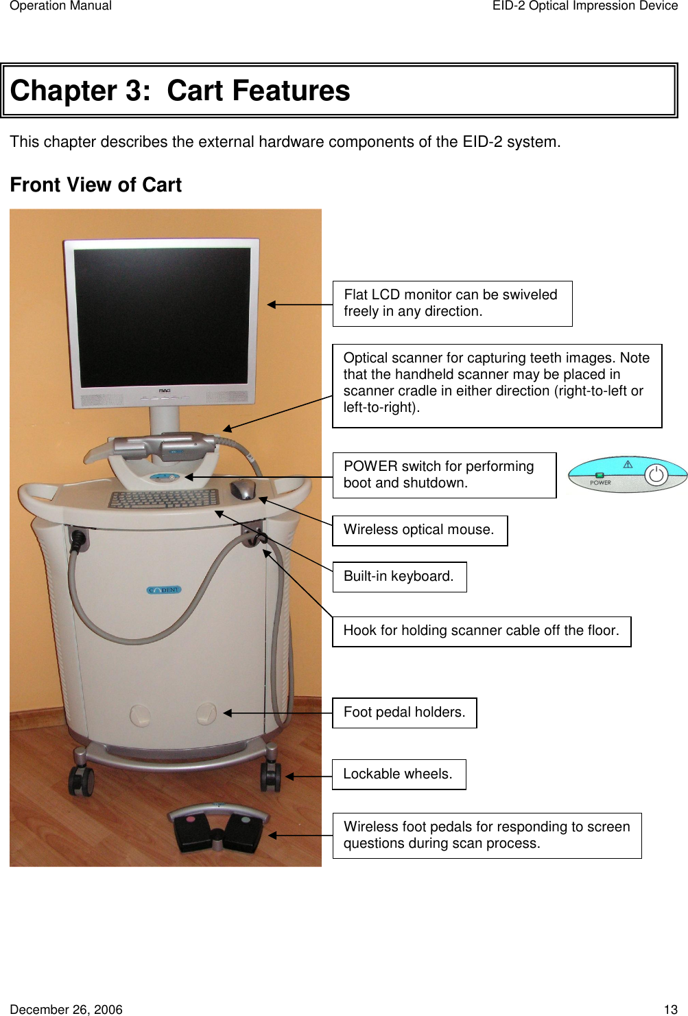 Operation Manual  EID-2 Optical Impression Device December 26, 2006  13 Chapter 3:  Cart Features This chapter describes the external hardware components of the EID-2 system. Front View of Cart    Flat LCD monitor can be swiveled freely in any direction. Optical scanner for capturing teeth images. Note that the handheld scanner may be placed in scanner cradle in either direction (right-to-left or left-to-right). POWER switch for performing boot and shutdown. Built-in keyboard. Lockable wheels. Wireless foot pedals for responding to screen questions during scan process. Hook for holding scanner cable off the floor. Foot pedal holders. Wireless optical mouse. 