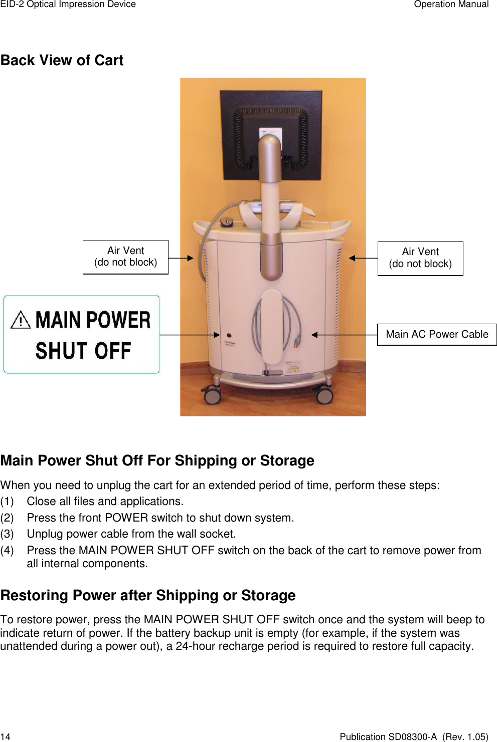 EID-2 Optical Impression Device  Operation Manual 14  Publication SD08300-A  (Rev. 1.05) Back View of Cart       Main Power Shut Off For Shipping or Storage When you need to unplug the cart for an extended period of time, perform these steps: (1)  Close all files and applications. (2)  Press the front POWER switch to shut down system. (3)  Unplug power cable from the wall socket. (4)  Press the MAIN POWER SHUT OFF switch on the back of the cart to remove power from all internal components. Restoring Power after Shipping or Storage To restore power, press the MAIN POWER SHUT OFF switch once and the system will beep to indicate return of power. If the battery backup unit is empty (for example, if the system was unattended during a power out), a 24-hour recharge period is required to restore full capacity.     Main AC Power Cable Air Vent (do not block) Air Vent (do not block) 