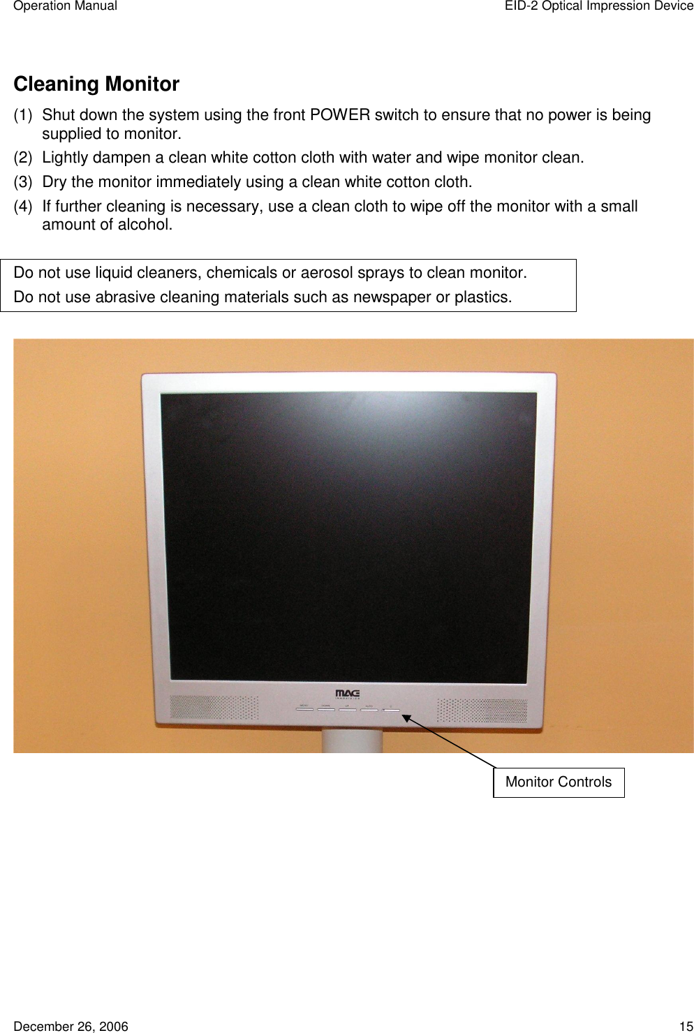 Operation Manual  EID-2 Optical Impression Device December 26, 2006  15 Cleaning Monitor (1)  Shut down the system using the front POWER switch to ensure that no power is being supplied to monitor. (2)  Lightly dampen a clean white cotton cloth with water and wipe monitor clean. (3)  Dry the monitor immediately using a clean white cotton cloth. (4)  If further cleaning is necessary, use a clean cloth to wipe off the monitor with a small amount of alcohol.  Do not use liquid cleaners, chemicals or aerosol sprays to clean monitor. Do not use abrasive cleaning materials such as newspaper or plastics.     Monitor Controls 