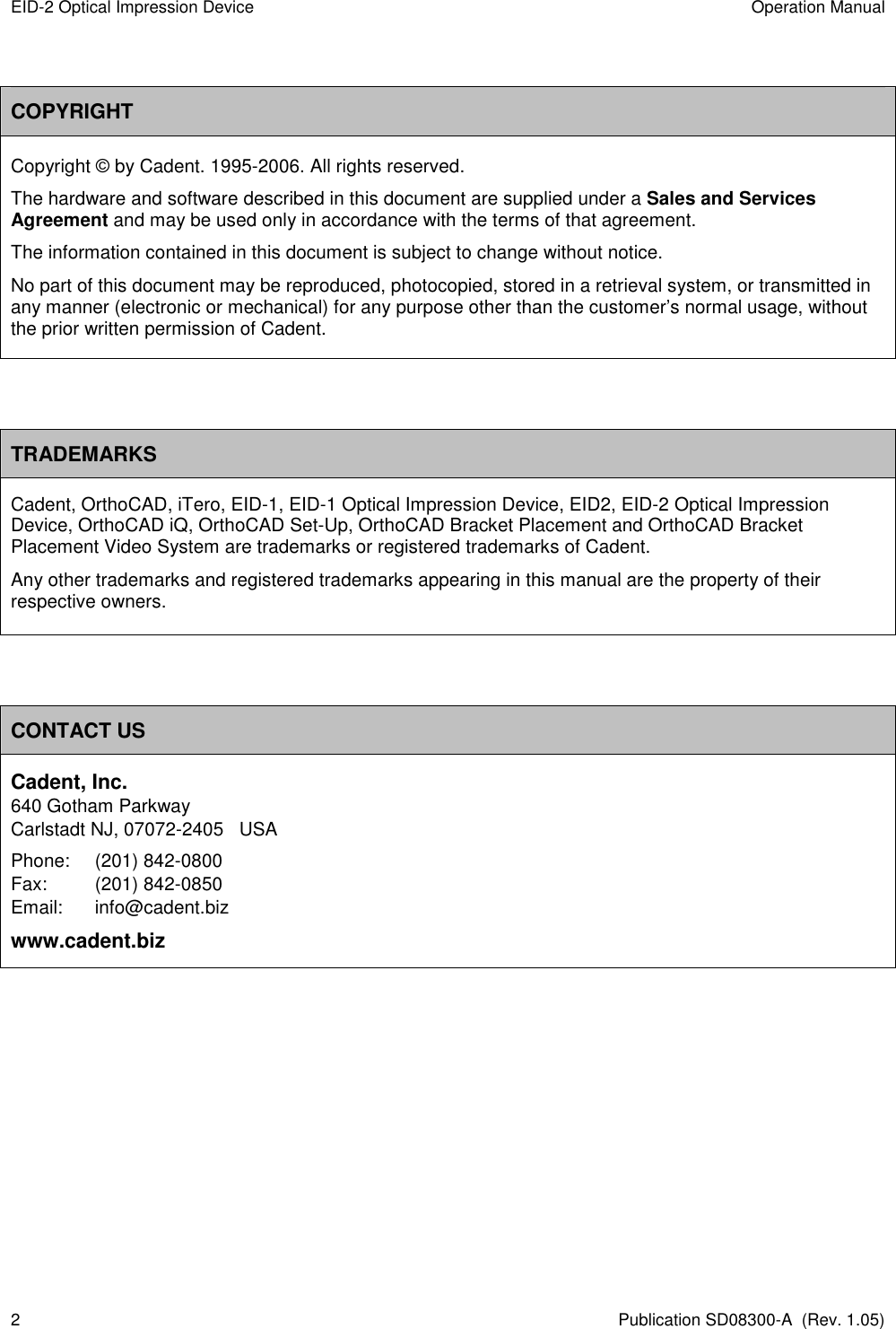 EID-2 Optical Impression Device  Operation Manual 2  Publication SD08300-A  (Rev. 1.05)  COPYRIGHT Copyright © by Cadent. 1995-2006. All rights reserved.  The hardware and software described in this document are supplied under a Sales and Services Agreement and may be used only in accordance with the terms of that agreement. The information contained in this document is subject to change without notice.  No part of this document may be reproduced, photocopied, stored in a retrieval system, or transmitted in any manner (electronic or mechanical) for any purpose other than the customer’s normal usage, without the prior written permission of Cadent.   TRADEMARKS Cadent, OrthoCAD, iTero, EID-1, EID-1 Optical Impression Device, EID2, EID-2 Optical Impression Device, OrthoCAD iQ, OrthoCAD Set-Up, OrthoCAD Bracket Placement and OrthoCAD Bracket Placement Video System are trademarks or registered trademarks of Cadent. Any other trademarks and registered trademarks appearing in this manual are the property of their respective owners.   CONTACT US Cadent, Inc. 640 Gotham Parkway Carlstadt NJ, 07072-2405   USA Phone:  (201) 842-0800 Fax:  (201) 842-0850 Email:   info@cadent.biz www.cadent.biz         