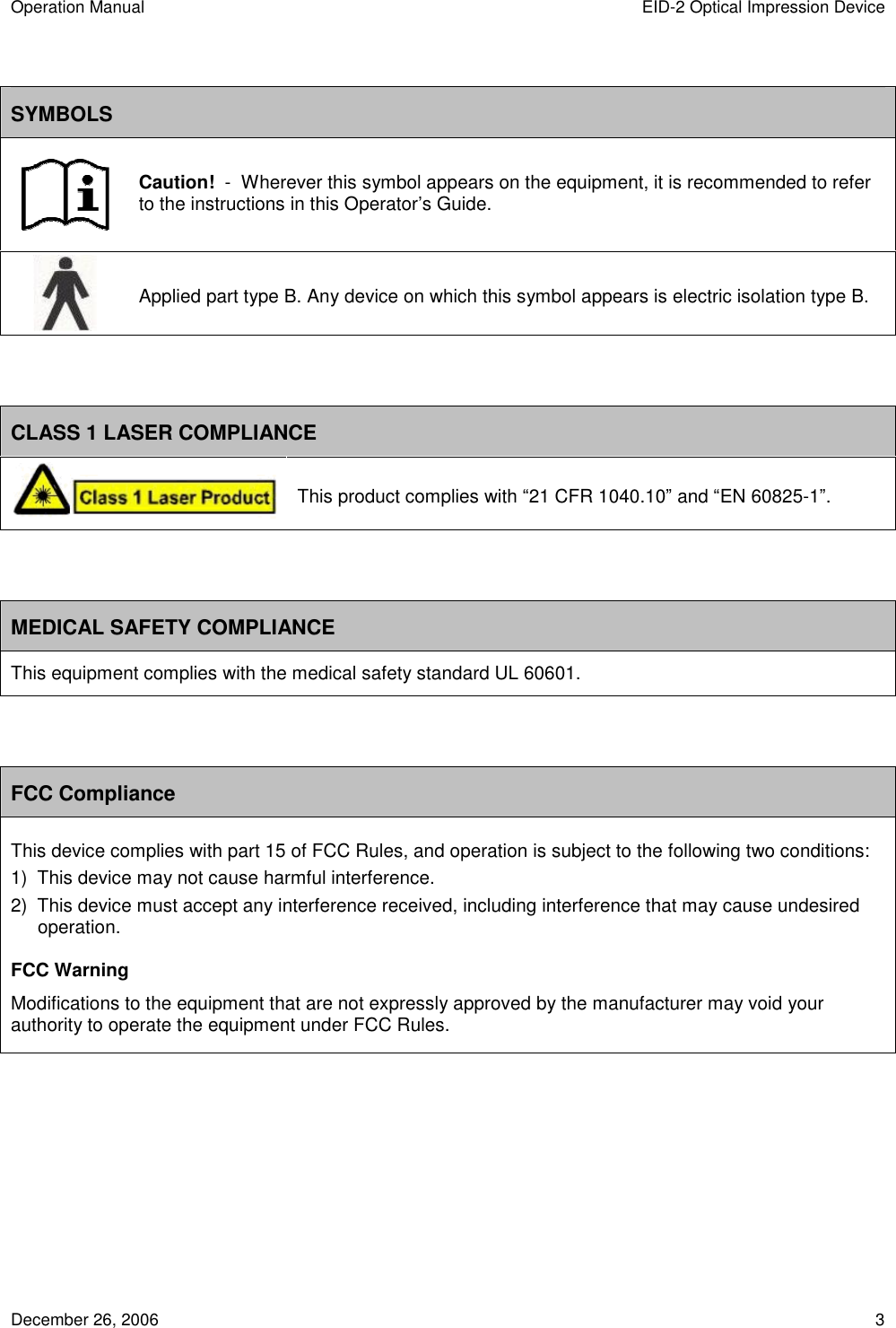 Operation Manual  EID-2 Optical Impression Device December 26, 2006  3  SYMBOLS  Caution!  -  Wherever this symbol appears on the equipment, it is recommended to refer to the instructions in this Operator’s Guide.  Applied part type B. Any device on which this symbol appears is electric isolation type B.   CLASS 1 LASER COMPLIANCE  This product complies with “21 CFR 1040.10” and “EN 60825-1”.   MEDICAL SAFETY COMPLIANCE This equipment complies with the medical safety standard UL 60601.   FCC Compliance This device complies with part 15 of FCC Rules, and operation is subject to the following two conditions: 1)  This device may not cause harmful interference. 2)  This device must accept any interference received, including interference that may cause undesired operation. FCC Warning Modifications to the equipment that are not expressly approved by the manufacturer may void your authority to operate the equipment under FCC Rules.       