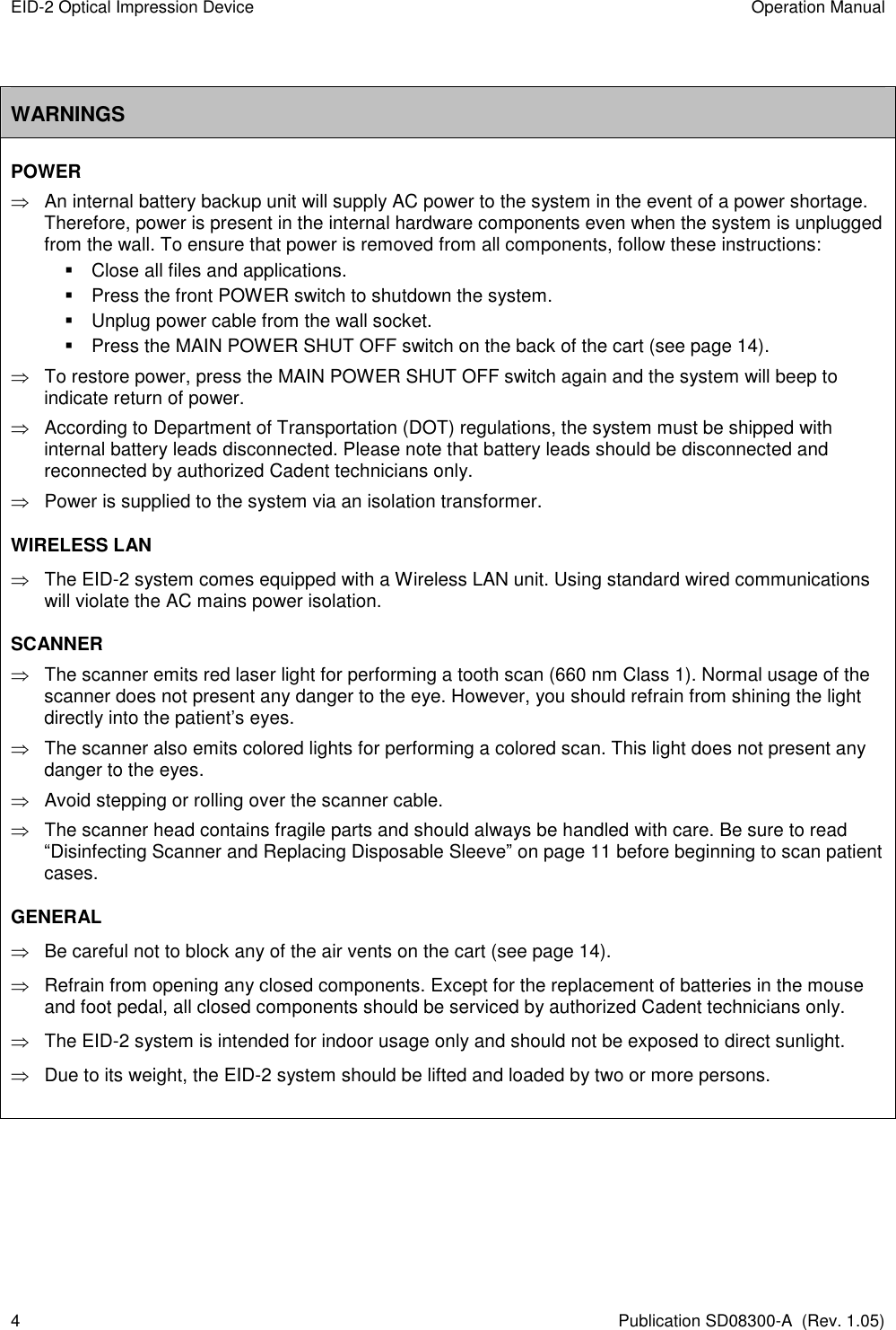 EID-2 Optical Impression Device  Operation Manual 4  Publication SD08300-A  (Rev. 1.05)  WARNINGS POWER   An internal battery backup unit will supply AC power to the system in the event of a power shortage. Therefore, power is present in the internal hardware components even when the system is unplugged from the wall. To ensure that power is removed from all components, follow these instructions:   Close all files and applications.   Press the front POWER switch to shutdown the system.   Unplug power cable from the wall socket.   Press the MAIN POWER SHUT OFF switch on the back of the cart (see page 14).   To restore power, press the MAIN POWER SHUT OFF switch again and the system will beep to indicate return of power.    According to Department of Transportation (DOT) regulations, the system must be shipped with internal battery leads disconnected. Please note that battery leads should be disconnected and reconnected by authorized Cadent technicians only.    Power is supplied to the system via an isolation transformer. WIRELESS LAN     The EID-2 system comes equipped with a Wireless LAN unit. Using standard wired communications will violate the AC mains power isolation. SCANNER    The scanner emits red laser light for performing a tooth scan (660 nm Class 1). Normal usage of the scanner does not present any danger to the eye. However, you should refrain from shining the light directly into the patient’s eyes.   The scanner also emits colored lights for performing a colored scan. This light does not present any danger to the eyes.   Avoid stepping or rolling over the scanner cable.   The scanner head contains fragile parts and should always be handled with care. Be sure to read “Disinfecting Scanner and Replacing Disposable Sleeve” on page 11 before beginning to scan patient cases. GENERAL   Be careful not to block any of the air vents on the cart (see page 14).   Refrain from opening any closed components. Except for the replacement of batteries in the mouse and foot pedal, all closed components should be serviced by authorized Cadent technicians only.   The EID-2 system is intended for indoor usage only and should not be exposed to direct sunlight.   Due to its weight, the EID-2 system should be lifted and loaded by two or more persons.     