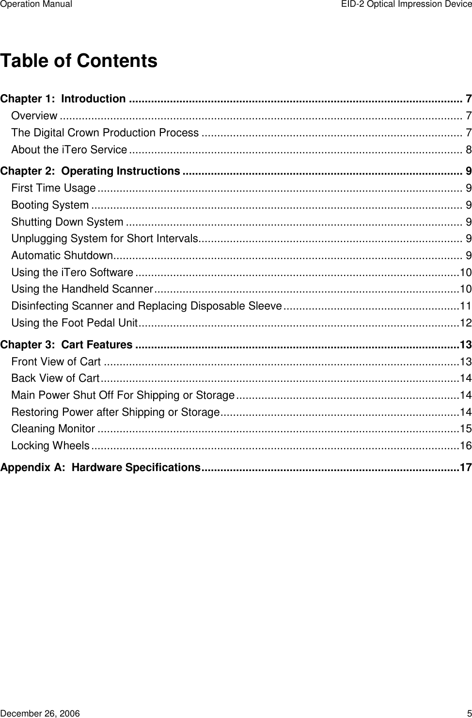 Operation Manual  EID-2 Optical Impression Device December 26, 2006  5  Table of Contents Chapter 1:  Introduction .......................................................................................................... 7 Overview ................................................................................................................................ 7 The Digital Crown Production Process ................................................................................... 7 About the iTero Service.......................................................................................................... 8 Chapter 2:  Operating Instructions ......................................................................................... 9 First Time Usage.................................................................................................................... 9 Booting System ...................................................................................................................... 9 Shutting Down System ........................................................................................................... 9 Unplugging System for Short Intervals.................................................................................... 9 Automatic Shutdown............................................................................................................... 9 Using the iTero Software.......................................................................................................10 Using the Handheld Scanner.................................................................................................10 Disinfecting Scanner and Replacing Disposable Sleeve........................................................11 Using the Foot Pedal Unit......................................................................................................12 Chapter 3:  Cart Features .......................................................................................................13 Front View of Cart .................................................................................................................13 Back View of Cart..................................................................................................................14 Main Power Shut Off For Shipping or Storage.......................................................................14 Restoring Power after Shipping or Storage............................................................................14 Cleaning Monitor ...................................................................................................................15 Locking Wheels.....................................................................................................................16 Appendix A:  Hardware Specifications..................................................................................17  