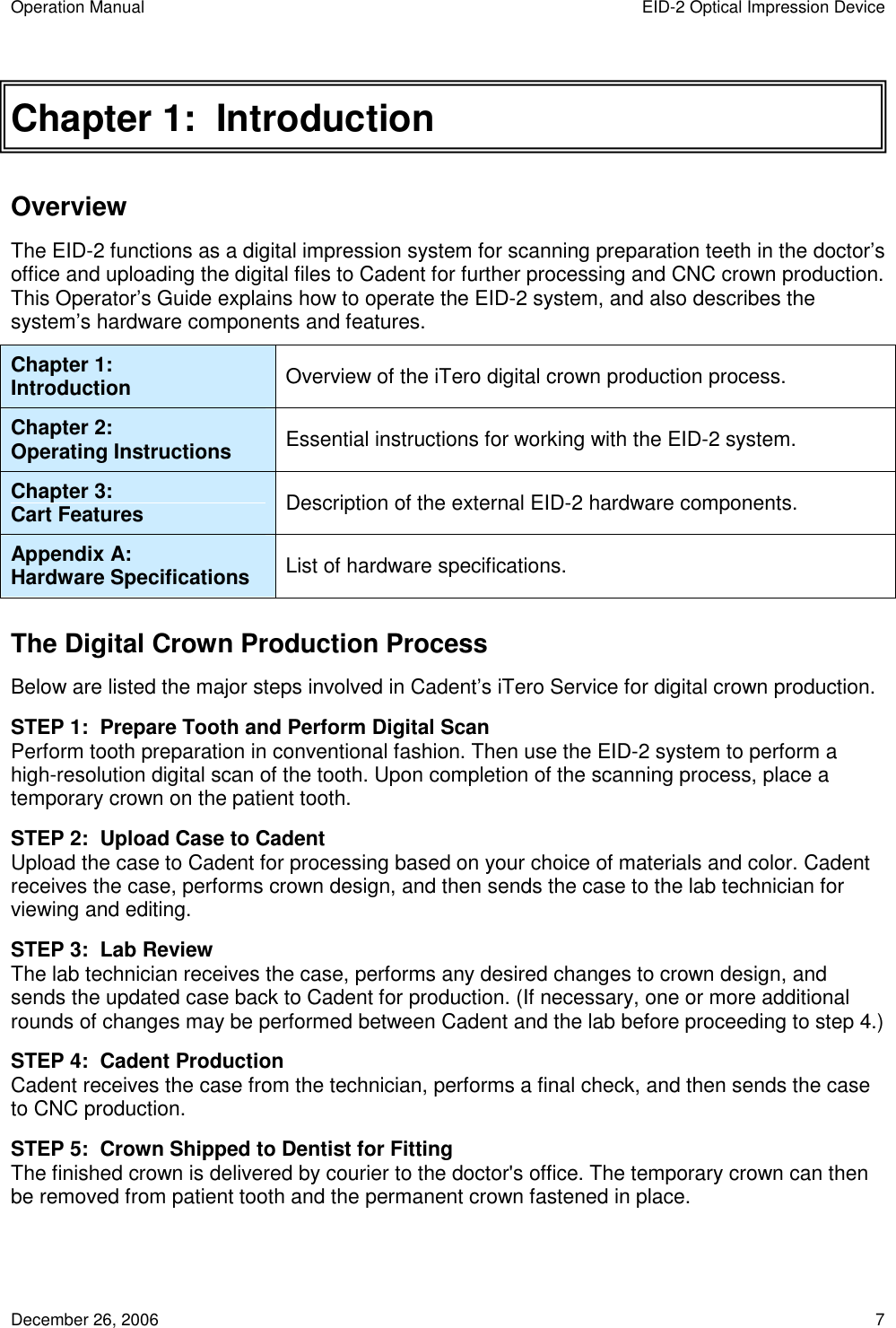 Operation Manual  EID-2 Optical Impression Device December 26, 2006  7 Chapter 1:  Introduction Overview The EID-2 functions as a digital impression system for scanning preparation teeth in the doctor’s office and uploading the digital files to Cadent for further processing and CNC crown production. This Operator’s Guide explains how to operate the EID-2 system, and also describes the system’s hardware components and features.  Chapter 1: Introduction  Overview of the iTero digital crown production process. Chapter 2: Operating Instructions  Essential instructions for working with the EID-2 system. Chapter 3: Cart Features  Description of the external EID-2 hardware components. Appendix A: Hardware Specifications  List of hardware specifications. The Digital Crown Production Process Below are listed the major steps involved in Cadent’s iTero Service for digital crown production. STEP 1:  Prepare Tooth and Perform Digital Scan Perform tooth preparation in conventional fashion. Then use the EID-2 system to perform a high-resolution digital scan of the tooth. Upon completion of the scanning process, place a temporary crown on the patient tooth. STEP 2:  Upload Case to Cadent Upload the case to Cadent for processing based on your choice of materials and color. Cadent receives the case, performs crown design, and then sends the case to the lab technician for viewing and editing. STEP 3:  Lab Review The lab technician receives the case, performs any desired changes to crown design, and sends the updated case back to Cadent for production. (If necessary, one or more additional rounds of changes may be performed between Cadent and the lab before proceeding to step 4.) STEP 4:  Cadent Production Cadent receives the case from the technician, performs a final check, and then sends the case to CNC production. STEP 5:  Crown Shipped to Dentist for Fitting The finished crown is delivered by courier to the doctor&apos;s office. The temporary crown can then be removed from patient tooth and the permanent crown fastened in place. 