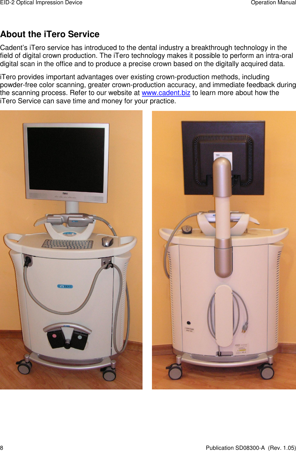 EID-2 Optical Impression Device  Operation Manual 8  Publication SD08300-A  (Rev. 1.05) About the iTero Service Cadent’s iTero service has introduced to the dental industry a breakthrough technology in the field of digital crown production. The iTero technology makes it possible to perform an intra-oral digital scan in the office and to produce a precise crown based on the digitally acquired data. iTero provides important advantages over existing crown-production methods, including powder-free color scanning, greater crown-production accuracy, and immediate feedback during the scanning process. Refer to our website at www.cadent.biz to learn more about how the iTero Service can save time and money for your practice.        