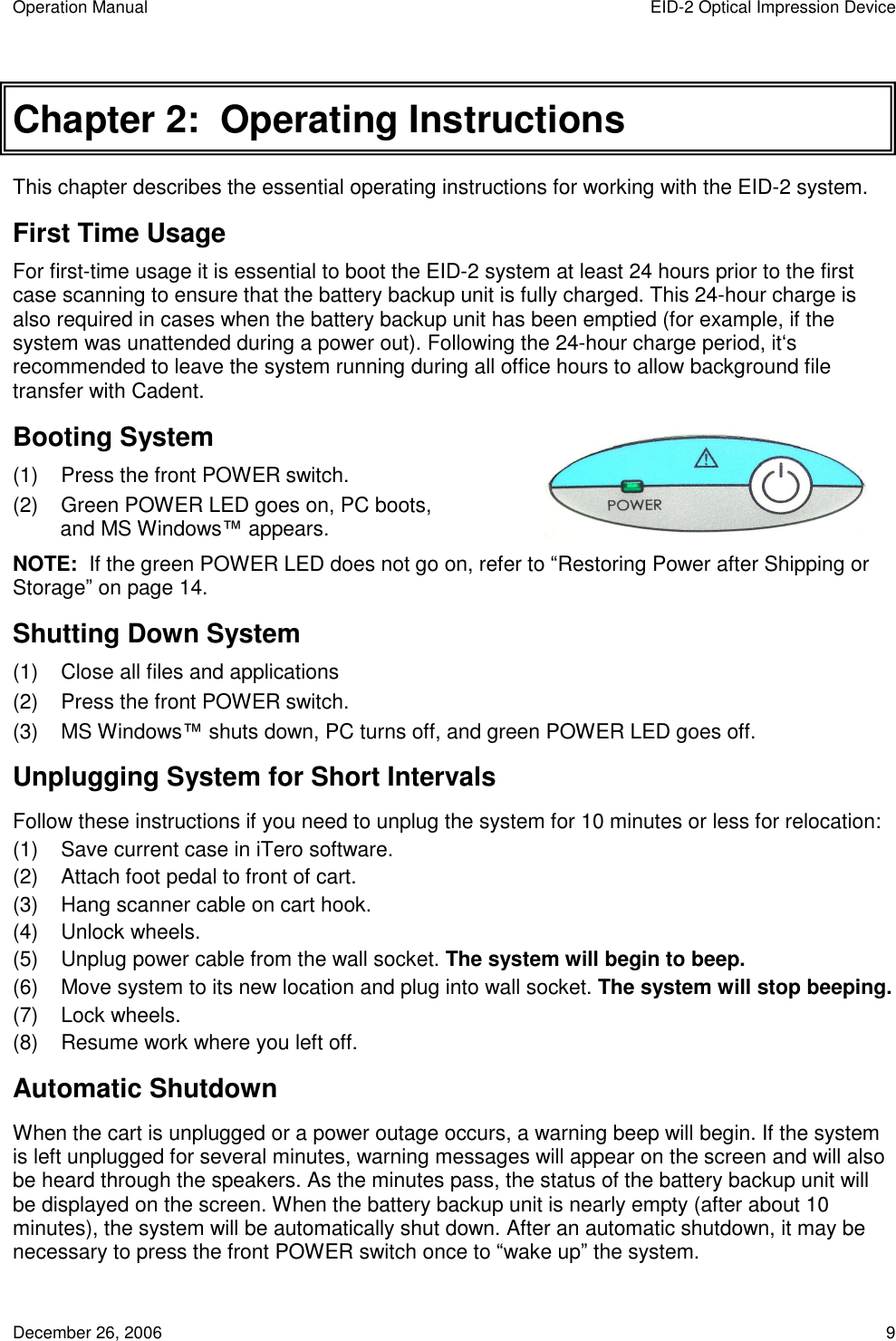 Operation Manual  EID-2 Optical Impression Device December 26, 2006  9 Chapter 2:  Operating Instructions This chapter describes the essential operating instructions for working with the EID-2 system. First Time Usage For first-time usage it is essential to boot the EID-2 system at least 24 hours prior to the first case scanning to ensure that the battery backup unit is fully charged. This 24-hour charge is also required in cases when the battery backup unit has been emptied (for example, if the system was unattended during a power out). Following the 24-hour charge period, it‘s recommended to leave the system running during all office hours to allow background file transfer with Cadent.  Booting System (1)  Press the front POWER switch. (2)  Green POWER LED goes on, PC boots, and MS Windows™ appears. NOTE:  If the green POWER LED does not go on, refer to “Restoring Power after Shipping or Storage” on page 14. Shutting Down System (1)  Close all files and applications (2)  Press the front POWER switch. (3)  MS Windows™ shuts down, PC turns off, and green POWER LED goes off. Unplugging System for Short Intervals Follow these instructions if you need to unplug the system for 10 minutes or less for relocation: (1)  Save current case in iTero software. (2)  Attach foot pedal to front of cart. (3)  Hang scanner cable on cart hook. (4)  Unlock wheels. (5)  Unplug power cable from the wall socket. The system will begin to beep. (6)  Move system to its new location and plug into wall socket. The system will stop beeping. (7)  Lock wheels. (8)  Resume work where you left off. Automatic Shutdown When the cart is unplugged or a power outage occurs, a warning beep will begin. If the system is left unplugged for several minutes, warning messages will appear on the screen and will also be heard through the speakers. As the minutes pass, the status of the battery backup unit will be displayed on the screen. When the battery backup unit is nearly empty (after about 10 minutes), the system will be automatically shut down. After an automatic shutdown, it may be necessary to press the front POWER switch once to “wake up” the system. 