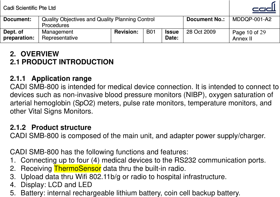 CCaaddii  SScciieennttiiffiicc  PPttee  LLttdd  Document:  Quality Objectives and Quality Planning Control Procedures  Document No.:    MDDQP-001-A2 Dept. of preparation:  Management Representative  Revision: B01  Issue Date:   28 Oct 2009  Page 10 of 29 Annex II  2. OVERVIEW 2.1 PRODUCT INTRODUCTION  2.1.1 Application range CADI SMB-800 is intended for medical device connection. It is intended to connect to devices such as non-invasive blood pressure monitors (NIBP), oxygen saturation of arterial hemoglobin (SpO2) meters, pulse rate monitors, temperature monitors, and other Vital Signs Monitors.   2.1.2 Product structure CADI SMB-800 is composed of the main unit, and adapter power supply/charger.  CADI SMB-800 has the following functions and features: 1.  Connecting up to four (4) medical devices to the RS232 communication ports. 2.  Receiving ThermoSensor data thru the built-in radio. 3.  Upload data thru Wifi 802.11b/g or radio to hospital infrastructure. 4.  Display: LCD and LED 5.  Battery: internal rechargeable lithium battery, coin cell backup battery.  