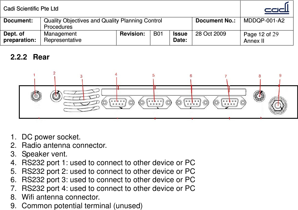 CCaaddii  SScciieennttiiffiicc  PPttee  LLttdd  Document:  Quality Objectives and Quality Planning Control Procedures  Document No.:    MDDQP-001-A2 Dept. of preparation:  Management Representative  Revision: B01  Issue Date:   28 Oct 2009  Page 12 of 29 Annex II  2.2.2 Rear   1.  DC power socket. 2.  Radio antenna connector. 3. Speaker vent. 4.  RS232 port 1: used to connect to other device or PC 5.  RS232 port 2: used to connect to other device or PC 6.  RS232 port 3: used to connect to other device or PC 7.  RS232 port 4: used to connect to other device or PC 8.  Wifi antenna connector. 9.  Common potential terminal (unused)  