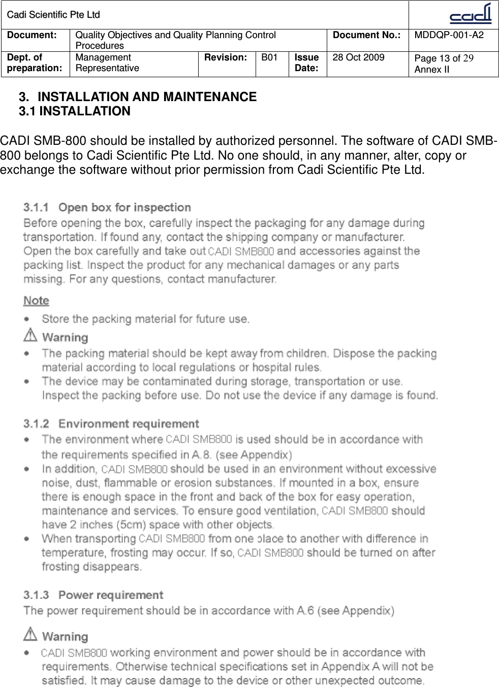 CCaaddii  SScciieennttiiffiicc  PPttee  LLttdd  Document:  Quality Objectives and Quality Planning Control Procedures  Document No.:    MDDQP-001-A2 Dept. of preparation:  Management Representative  Revision: B01  Issue Date:   28 Oct 2009  Page 13 of 29 Annex II  3. INSTALLATION AND MAINTENANCE 3.1 INSTALLATION  CADI SMB-800 should be installed by authorized personnel. The software of CADI SMB-800 belongs to Cadi Scientific Pte Ltd. No one should, in any manner, alter, copy or exchange the software without prior permission from Cadi Scientific Pte Ltd.    