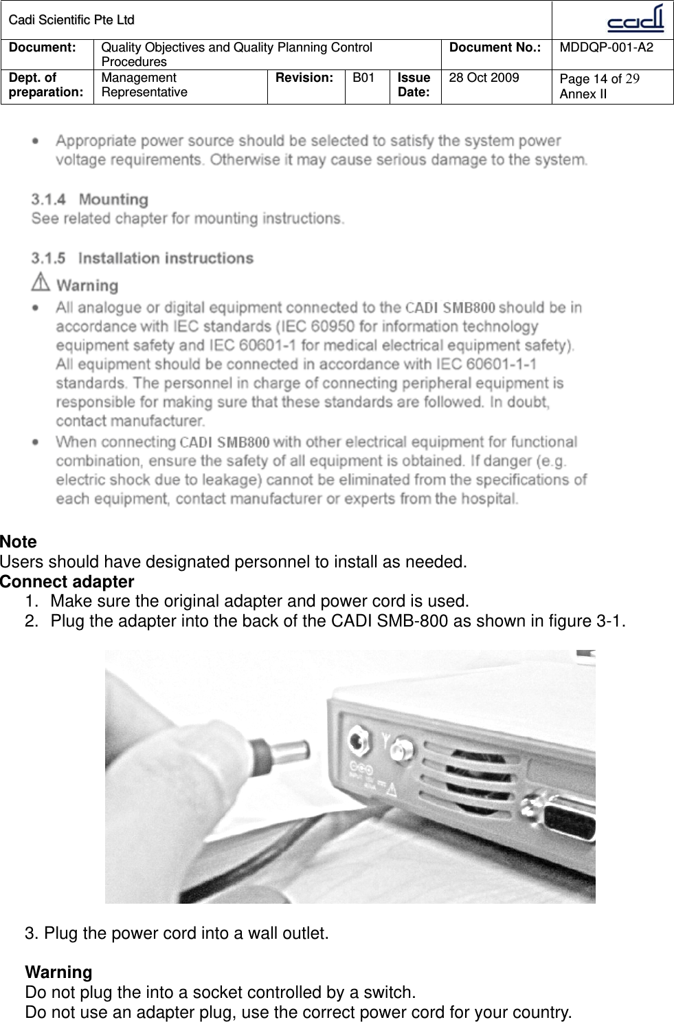 CCaaddii  SScciieennttiiffiicc  PPttee  LLttdd  Document:  Quality Objectives and Quality Planning Control Procedures  Document No.:    MDDQP-001-A2 Dept. of preparation:  Management Representative  Revision: B01  Issue Date:   28 Oct 2009  Page 14 of 29 Annex II    Note Users should have designated personnel to install as needed. Connect adapter 1.  Make sure the original adapter and power cord is used. 2.  Plug the adapter into the back of the CADI SMB-800 as shown in figure 3-1.    3. Plug the power cord into a wall outlet.  Warning Do not plug the into a socket controlled by a switch. Do not use an adapter plug, use the correct power cord for your country.  