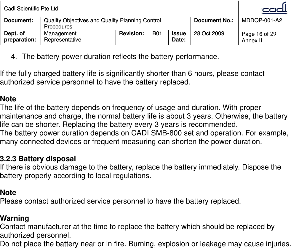 CCaaddii  SScciieennttiiffiicc  PPttee  LLttdd  Document:  Quality Objectives and Quality Planning Control Procedures  Document No.:    MDDQP-001-A2 Dept. of preparation:  Management Representative  Revision: B01  Issue Date:   28 Oct 2009  Page 16 of 29 Annex II  4.  The battery power duration reflects the battery performance.  If the fully charged battery life is significantly shorter than 6 hours, please contact authorized service personnel to have the battery replaced.  Note The life of the battery depends on frequency of usage and duration. With proper maintenance and charge, the normal battery life is about 3 years. Otherwise, the battery life can be shorter. Replacing the battery every 3 years is recommended. The battery power duration depends on CADI SMB-800 set and operation. For example, many connected devices or frequent measuring can shorten the power duration.  3.2.3 Battery disposal If there is obvious damage to the battery, replace the battery immediately. Dispose the battery properly according to local regulations.  Note Please contact authorized service personnel to have the battery replaced.  Warning Contact manufacturer at the time to replace the battery which should be replaced by authorized personnel. Do not place the battery near or in fire. Burning, explosion or leakage may cause injuries.  
