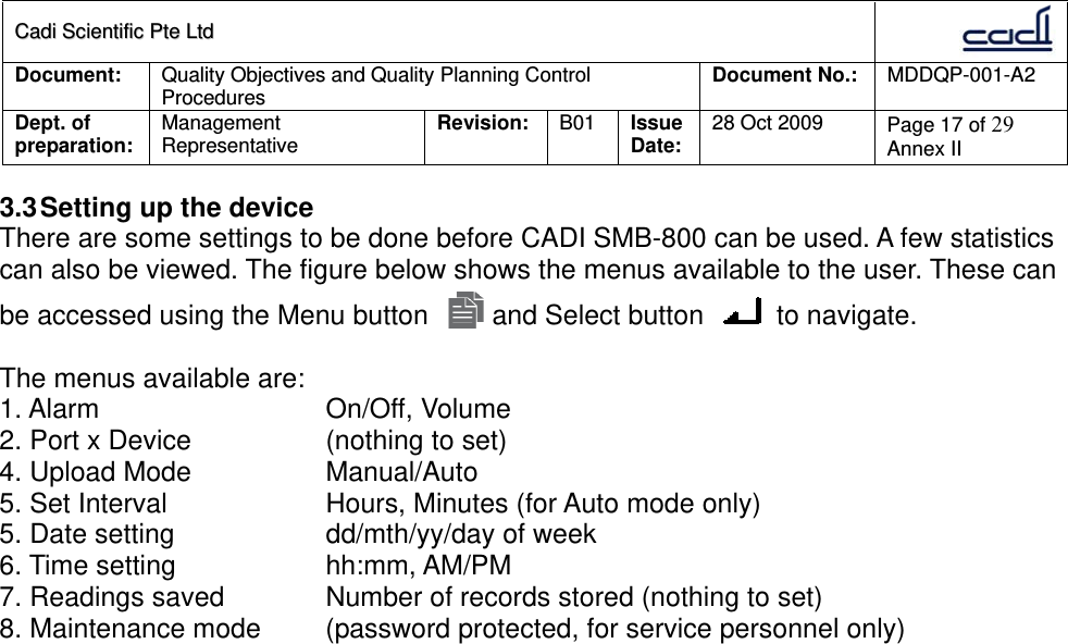 CCaaddii  SScciieennttiiffiicc  PPttee  LLttdd  Document:  Quality Objectives and Quality Planning Control Procedures  Document No.:    MDDQP-001-A2 Dept. of preparation:  Management Representative  Revision: B01  Issue Date:   28 Oct 2009  Page 17 of 29 Annex II  3.3 Setting up the device There are some settings to be done before CADI SMB-800 can be used. A few statistics can also be viewed. The figure below shows the menus available to the user. These can be accessed using the Menu button   and Select button   to navigate.  The menus available are: 1. Alarm   On/Off, Volume 2. Port x Device    (nothing to set) 4. Upload Mode    Manual/Auto 5. Set Interval    Hours, Minutes (for Auto mode only) 5. Date setting    dd/mth/yy/day of week 6. Time setting    hh:mm, AM/PM 7. Readings saved    Number of records stored (nothing to set) 8. Maintenance mode  (password protected, for service personnel only)  