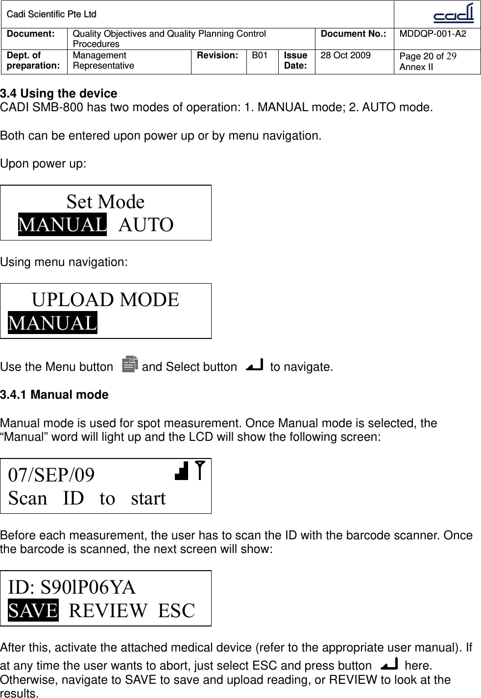 CCaaddii  SScciieennttiiffiicc  PPttee  LLttdd  Document:  Quality Objectives and Quality Planning Control Procedures  Document No.:    MDDQP-001-A2 Dept. of preparation:  Management Representative  Revision: B01  Issue Date:   28 Oct 2009  Page 20 of 29 Annex II  3.4 Using the device CADI SMB-800 has two modes of operation: 1. MANUAL mode; 2. AUTO mode.  Both can be entered upon power up or by menu navigation.   Upon power up:     Using menu navigation:    Use the Menu button   and Select button   to navigate.  3.4.1 Manual mode  Manual mode is used for spot measurement. Once Manual mode is selected, the “Manual” word will light up and the LCD will show the following screen:    Before each measurement, the user has to scan the ID with the barcode scanner. Once the barcode is scanned, the next screen will show:    After this, activate the attached medical device (refer to the appropriate user manual). If at any time the user wants to abort, just select ESC and press button   here. Otherwise, navigate to SAVE to save and upload reading, or REVIEW to look at the results.   Set Mode   MANUAL  AUTO 07/SEP/09        Scan   ID   to   start ID: S90lP06YA SAVE  REVIEW  ESC UPLOAD MODE MANUAL 