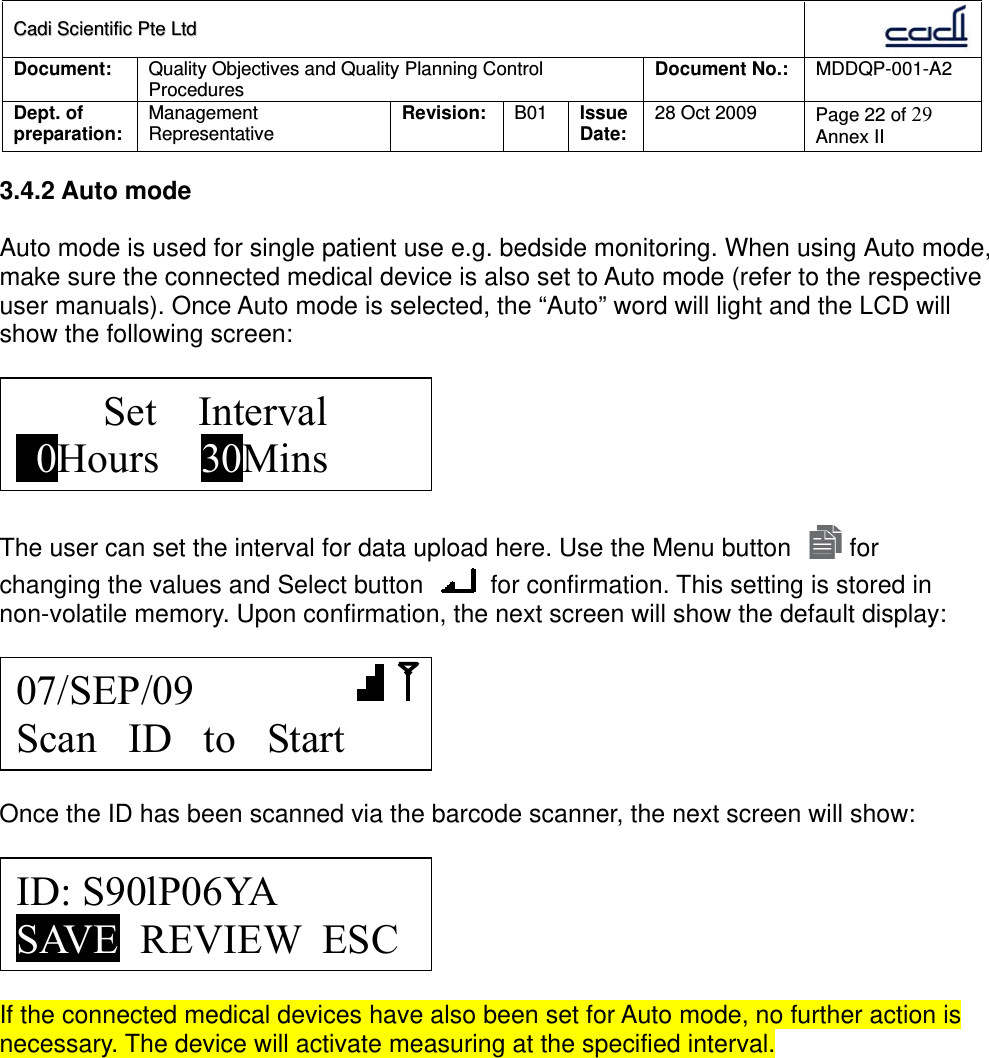 CCaaddii  SScciieennttiiffiicc  PPttee  LLttdd  Document:  Quality Objectives and Quality Planning Control Procedures  Document No.:    MDDQP-001-A2 Dept. of preparation:  Management Representative  Revision: B01  Issue Date:   28 Oct 2009  Page 22 of 29 Annex II  3.4.2 Auto mode  Auto mode is used for single patient use e.g. bedside monitoring. When using Auto mode, make sure the connected medical device is also set to Auto mode (refer to the respective user manuals). Once Auto mode is selected, the “Auto” word will light and the LCD will show the following screen:    The user can set the interval for data upload here. Use the Menu button   for changing the values and Select button   for confirmation. This setting is stored in non-volatile memory. Upon confirmation, the next screen will show the default display:    Once the ID has been scanned via the barcode scanner, the next screen will show:    If the connected medical devices have also been set for Auto mode, no further action is necessary. The device will activate measuring at the specified interval.   ID: S90lP06YA SAVE  REVIEW  ESC 07/SEP/09        Scan   ID   to   Start Set    Interval   0Hours    30Mins 