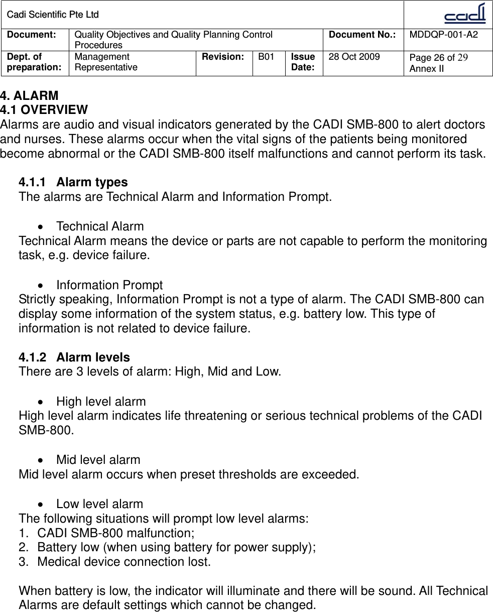 CCaaddii  SScciieennttiiffiicc  PPttee  LLttdd  Document:  Quality Objectives and Quality Planning Control Procedures  Document No.:    MDDQP-001-A2 Dept. of preparation:  Management Representative  Revision: B01  Issue Date:   28 Oct 2009  Page 26 of 29 Annex II  4. ALARM 4.1 OVERVIEW Alarms are audio and visual indicators generated by the CADI SMB-800 to alert doctors and nurses. These alarms occur when the vital signs of the patients being monitored become abnormal or the CADI SMB-800 itself malfunctions and cannot perform its task.  4.1.1 Alarm types The alarms are Technical Alarm and Information Prompt.   Technical Alarm Technical Alarm means the device or parts are not capable to perform the monitoring task, e.g. device failure.   Information Prompt Strictly speaking, Information Prompt is not a type of alarm. The CADI SMB-800 can display some information of the system status, e.g. battery low. This type of information is not related to device failure.  4.1.2 Alarm levels There are 3 levels of alarm: High, Mid and Low.   High level alarm High level alarm indicates life threatening or serious technical problems of the CADI SMB-800.    Mid level alarm Mid level alarm occurs when preset thresholds are exceeded.    Low level alarm The following situations will prompt low level alarms: 1.  CADI SMB-800 malfunction; 2.  Battery low (when using battery for power supply); 3.  Medical device connection lost.  When battery is low, the indicator will illuminate and there will be sound. All Technical Alarms are default settings which cannot be changed.   