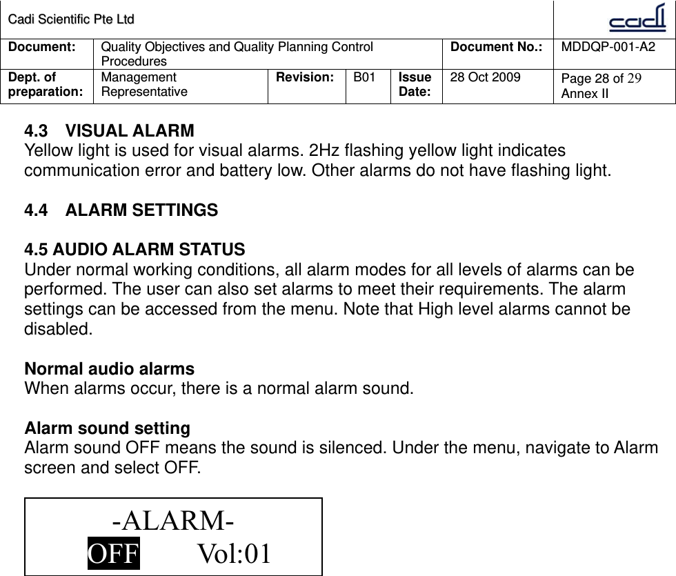 CCaaddii  SScciieennttiiffiicc  PPttee  LLttdd  Document:  Quality Objectives and Quality Planning Control Procedures  Document No.:    MDDQP-001-A2 Dept. of preparation:  Management Representative  Revision: B01  Issue Date:   28 Oct 2009  Page 28 of 29 Annex II  4.3 VISUAL ALARM Yellow light is used for visual alarms. 2Hz flashing yellow light indicates communication error and battery low. Other alarms do not have flashing light.  4.4 ALARM SETTINGS  4.5 AUDIO ALARM STATUS Under normal working conditions, all alarm modes for all levels of alarms can be performed. The user can also set alarms to meet their requirements. The alarm settings can be accessed from the menu. Note that High level alarms cannot be disabled.  Normal audio alarms When alarms occur, there is a normal alarm sound.  Alarm sound setting Alarm sound OFF means the sound is silenced. Under the menu, navigate to Alarm screen and select OFF.   -ALARM- OFF        Vol:01  