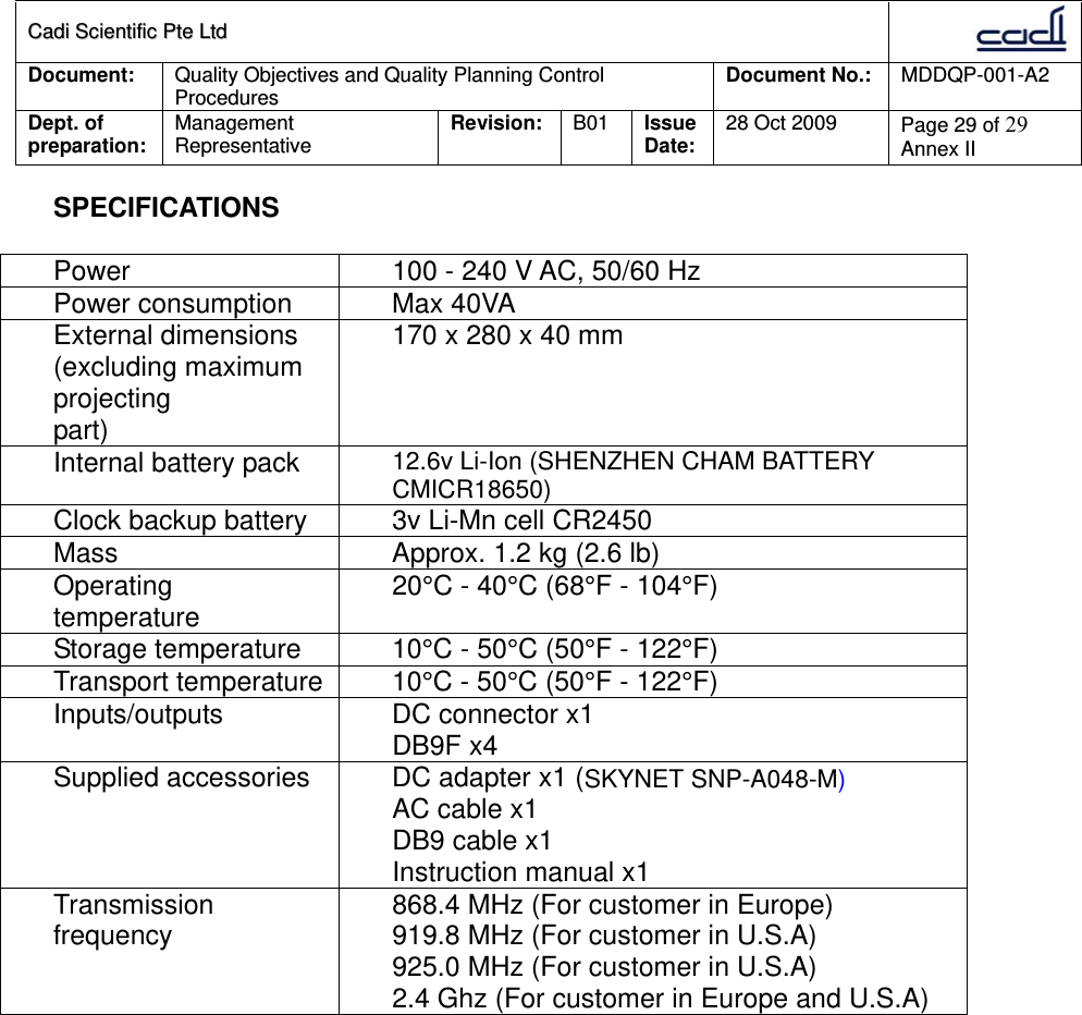 CCaaddii  SScciieennttiiffiicc  PPttee  LLttdd  Document:  Quality Objectives and Quality Planning Control Procedures  Document No.:    MDDQP-001-A2 Dept. of preparation:  Management Representative  Revision: B01  Issue Date:   28 Oct 2009  Page 29 of 29 Annex II  SPECIFICATIONS  Power  100 - 240 V AC, 50/60 Hz Power consumption  Max 40VA External dimensions (excluding maximum projecting part) 170 x 280 x 40 mm Internal battery pack  12.6v Li-Ion (SHENZHEN CHAM BATTERY CMICR18650) Clock backup battery  3v Li-Mn cell CR2450 Mass  Approx. 1.2 kg (2.6 lb) Operating temperature  20°C - 40°C (68°F - 104°F) Storage temperature  10°C - 50°C (50°F - 122°F) Transport temperature  10°C - 50°C (50°F - 122°F) Inputs/outputs  DC connector x1 DB9F x4 Supplied accessories  DC adapter x1 (SKYNET SNP-A048-M) AC cable x1 DB9 cable x1 Instruction manual x1 Transmission frequency  868.4 MHz (For customer in Europe) 919.8 MHz (For customer in U.S.A) 925.0 MHz (For customer in U.S.A) 2.4 Ghz (For customer in Europe and U.S.A)                