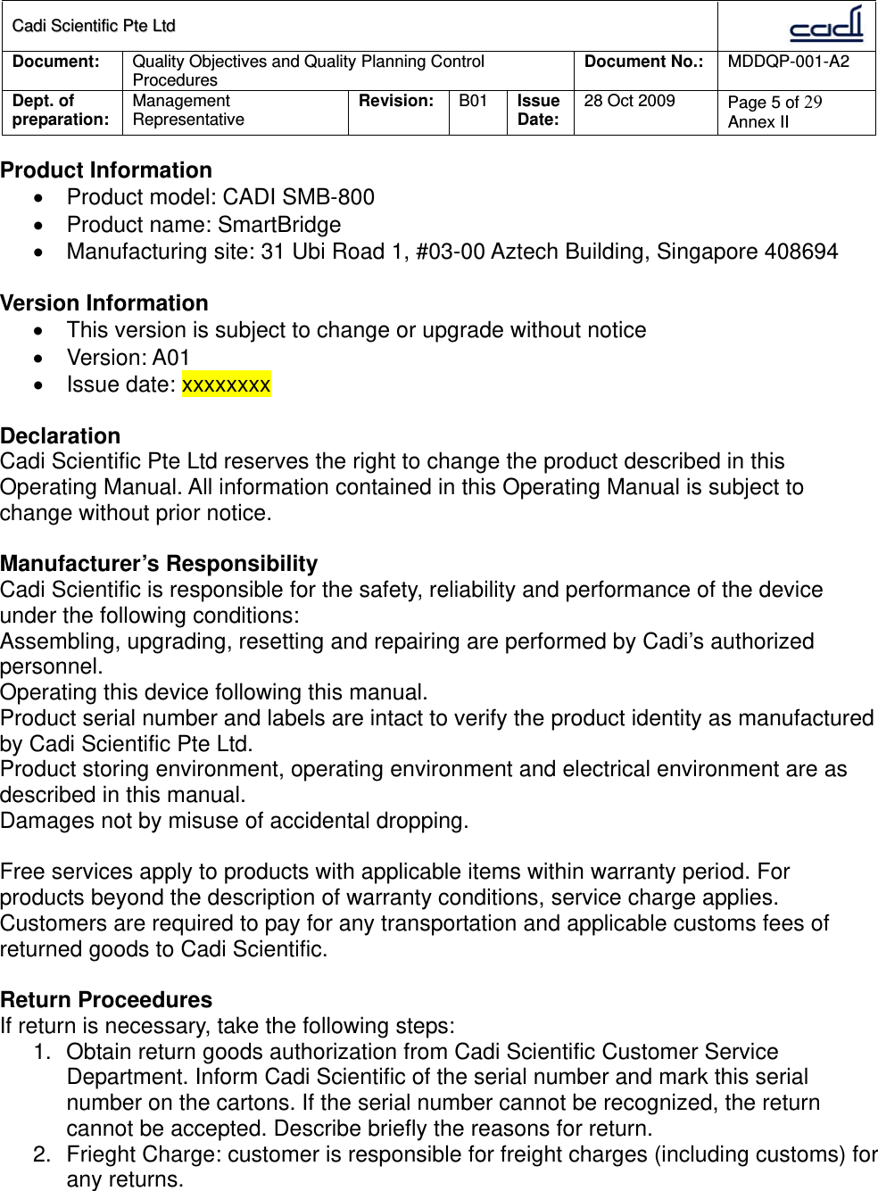 CCaaddii  SScciieennttiiffiicc  PPttee  LLttdd  Document:  Quality Objectives and Quality Planning Control Procedures  Document No.:    MDDQP-001-A2 Dept. of preparation:  Management Representative  Revision: B01  Issue Date:   28 Oct 2009  Page 5 of 29 Annex II  Product Information   Product model: CADI SMB-800   Product name: SmartBridge   Manufacturing site: 31 Ubi Road 1, #03-00 Aztech Building, Singapore 408694  Version Information   This version is subject to change or upgrade without notice  Version: A01   Issue date: xxxxxxxx  Declaration Cadi Scientific Pte Ltd reserves the right to change the product described in this Operating Manual. All information contained in this Operating Manual is subject to change without prior notice.  Manufacturer’s Responsibility Cadi Scientific is responsible for the safety, reliability and performance of the device under the following conditions: Assembling, upgrading, resetting and repairing are performed by Cadi’s authorized personnel. Operating this device following this manual. Product serial number and labels are intact to verify the product identity as manufactured by Cadi Scientific Pte Ltd. Product storing environment, operating environment and electrical environment are as described in this manual. Damages not by misuse of accidental dropping.  Free services apply to products with applicable items within warranty period. For products beyond the description of warranty conditions, service charge applies. Customers are required to pay for any transportation and applicable customs fees of returned goods to Cadi Scientific.  Return Proceedures If return is necessary, take the following steps: 1.  Obtain return goods authorization from Cadi Scientific Customer Service Department. Inform Cadi Scientific of the serial number and mark this serial number on the cartons. If the serial number cannot be recognized, the return cannot be accepted. Describe briefly the reasons for return. 2.  Frieght Charge: customer is responsible for freight charges (including customs) for any returns.  