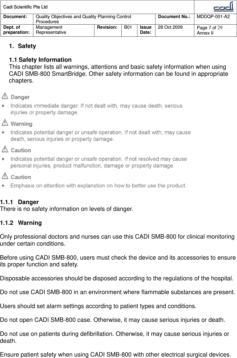 CCaaddii  SScciieennttiiffiicc  PPttee  LLttdd  Document:  Quality Objectives and Quality Planning Control Procedures  Document No.:    MDDQP-001-A2 Dept. of preparation:  Management Representative  Revision: B01  Issue Date:   28 Oct 2009  Page 7 of 29 Annex II  1. Safety  1.1 Safety Information This chapter lists all warnings, attentions and basic safety information when using CADI SMB-800 SmartBridge. Other safety information can be found in appropriate chapters.    1.1.1 Danger There is no safety information on levels of danger.  1.1.2 Warning  Only professional doctors and nurses can use this CADI SMB-800 for clinical monitoring under certain conditions.  Before using CADI SMB-800, users must check the device and its accessories to ensure its proper function and safety.  Disposable accessories should be disposed according to the regulations of the hospital.  Do not use CADI SMB-800 in an environment where flammable substances are present.  Users should set alarm settings according to patient types and conditions.  Do not open CADI SMB-800 case. Otherwise, it may cause serious injuries or death.  Do not use on patients during defibrillation. Otherwise, it may cause serious injuries or death.  Ensure patient safety when using CADI SMB-800 with other electrical surgical devices.  