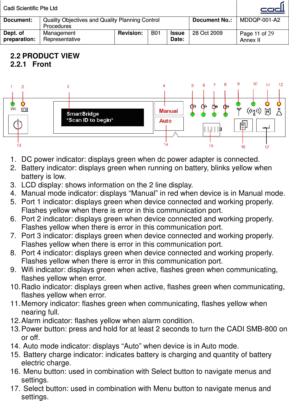 CCaaddii  SScciieennttiiffiicc  PPttee  LLttdd  Document:  Quality Objectives and Quality Planning Control Procedures  Document No.:    MDDQP-001-A2 Dept. of preparation:  Management Representative  Revision: B01  Issue Date:   28 Oct 2009  Page 11 of 29 Annex II  2.2 PRODUCT VIEW 2.2.1 Front   1.  DC power indicator: displays green when dc power adapter is connected. 2.  Battery indicator: displays green when running on battery, blinks yellow when battery is low. 3.  LCD display: shows information on the 2 line display. 4.  Manual mode indicator: displays “Manual” in red when device is in Manual mode. 5.  Port 1 indicator: displays green when device connected and working properly. Flashes yellow when there is error in this communication port. 6.  Port 2 indicator: displays green when device connected and working properly. Flashes yellow when there is error in this communication port. 7.  Port 3 indicator: displays green when device connected and working properly. Flashes yellow when there is error in this communication port. 8.  Port 4 indicator: displays green when device connected and working properly. Flashes yellow when there is error in this communication port. 9.  Wifi indicator: displays green when active, flashes green when communicating, flashes yellow when error. 10. Radio indicator: displays green when active, flashes green when communicating, flashes yellow when error. 11. Memory indicator: flashes green when communicating, flashes yellow when nearing full. 12. Alarm  indicator:  flashes yellow when alarm condition. 13. Power button: press and hold for at least 2 seconds to turn the CADI SMB-800 on or off. 14.  Auto mode indicator: displays “Auto” when device is in Auto mode. 15.  Battery charge indicator: indicates battery is charging and quantity of battery electric charge. 16.  Menu button: used in combination with Select button to navigate menus and settings. 17.  Select button: used in combination with Menu button to navigate menus and settings.    