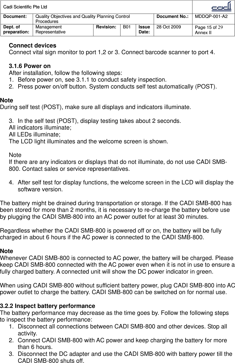 CCaaddii  SScciieennttiiffiicc  PPttee  LLttdd  Document:  Quality Objectives and Quality Planning Control Procedures  Document No.:    MDDQP-001-A2 Dept. of preparation:  Management Representative  Revision: B01  Issue Date:   28 Oct 2009  Page 15 of 29 Annex II  Connect devices Connect vital sign monitor to port 1,2 or 3. Connect barcode scanner to port 4.  3.1.6 Power on After installation, follow the following steps: 1.  Before power on, see 3.1.1 to conduct safety inspection. 2.  Press power on/off button. System conducts self test automatically (POST).  Note During self test (POST), make sure all displays and indicators illuminate.  3.  In the self test (POST), display testing takes about 2 seconds. All indicators illuminate; All LEDs illuminate; The LCD light illuminates and the welcome screen is shown.  Note If there are any indicators or displays that do not illuminate, do not use CADI SMB-800. Contact sales or service representatives.  4.  After self test for display functions, the welcome screen in the LCD will display the software version.  The battery might be drained during transportation or storage. If the CADI SMB-800 has been stored for more than 2 months, it is necessary to re-charge the battery before use by plugging the CADI SMB-800 into an AC power outlet for at least 30 minutes.  Regardless whether the CADI SMB-800 is powered off or on, the battery will be fully charged in about 6 hours if the AC power is connected to the CADI SMB-800.  Note Whenever CADI SMB-800 is connected to AC power, the battery will be charged. Please keep CADI SMB-800 connected with the AC power even when it is not in use to ensure a fully charged battery. A connected unit will show the DC power indicator in green.  When using CADI SMB-800 without sufficient battery power, plug CADI SMB-800 into AC power outlet to charge the battery. CADI SMB-800 can be switched on for normal use.  3.2.2 Inspect battery performance The battery performance may decrease as the time goes by. Follow the following steps to inspect the battery performance: 1.  Disconnect all connections between CADI SMB-800 and other devices. Stop all activity. 2.  Connect CADI SMB-800 with AC power and keep charging the battery for more than 6 hours. 3.  Disconnect the DC adapter and use the CADI SMB-800 with battery power till the CADI SMB-800 shuts off. 