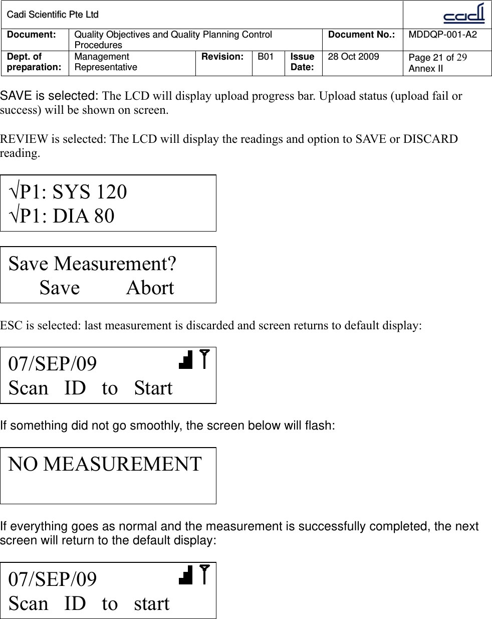 CCaaddii  SScciieennttiiffiicc  PPttee  LLttdd  Document:  Quality Objectives and Quality Planning Control Procedures  Document No.:    MDDQP-001-A2 Dept. of preparation:  Management Representative  Revision: B01  Issue Date:   28 Oct 2009  Page 21 of 29 Annex II  SAVE is selected: The LCD will display upload progress bar. Upload status (upload fail or success) will be shown on screen.  REVIEW is selected: The LCD will display the readings and option to SAVE or DISCARD reading.      ESC is selected: last measurement is discarded and screen returns to default display:    If something did not go smoothly, the screen below will flash:    If everything goes as normal and the measurement is successfully completed, the next screen will return to the default display:     07/SEP/09        Scan   ID   to   start NO MEASUREMENT Save Measurement?       Save         Abort √P1: SYS 120 √P1: DIA 80 07/SEP/09        Scan   ID   to   Start 