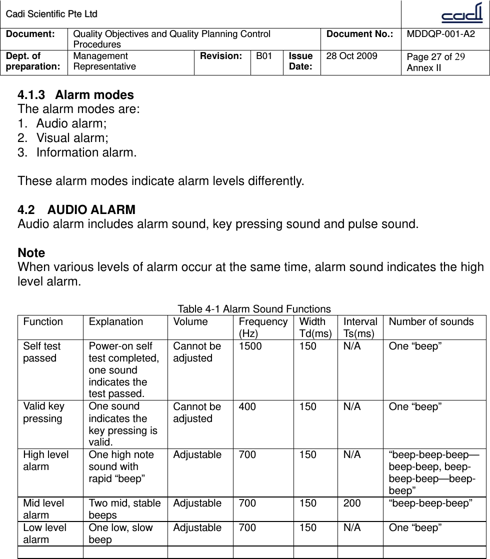 CCaaddii  SScciieennttiiffiicc  PPttee  LLttdd  Document:  Quality Objectives and Quality Planning Control Procedures  Document No.:    MDDQP-001-A2 Dept. of preparation:  Management Representative  Revision: B01  Issue Date:   28 Oct 2009  Page 27 of 29 Annex II  4.1.3 Alarm modes The alarm modes are: 1. Audio alarm; 2. Visual alarm; 3. Information alarm.  These alarm modes indicate alarm levels differently.  4.2 AUDIO ALARM Audio alarm includes alarm sound, key pressing sound and pulse sound.  Note When various levels of alarm occur at the same time, alarm sound indicates the high level alarm.  Table 4-1 Alarm Sound Functions Function Explanation  Volume  Frequency(Hz)  Width Td(ms) Interval Ts(ms)  Number of sounds Self test passed  Power-on self test completed, one sound indicates the test passed. Cannot be adjusted  1500 150 N/A One “beep” Valid key pressing  One sound indicates the key pressing is valid. Cannot be adjusted  400 150 N/A One “beep” High level alarm  One high note sound with rapid “beep” Adjustable 700  150  N/A  “beep-beep-beep—beep-beep, beep-beep-beep—beep-beep” Mid level alarm  Two mid, stable beeps  Adjustable 700  150  200  “beep-beep-beep” Low level alarm  One low, slow beep  Adjustable 700  150  N/A  One “beep”          