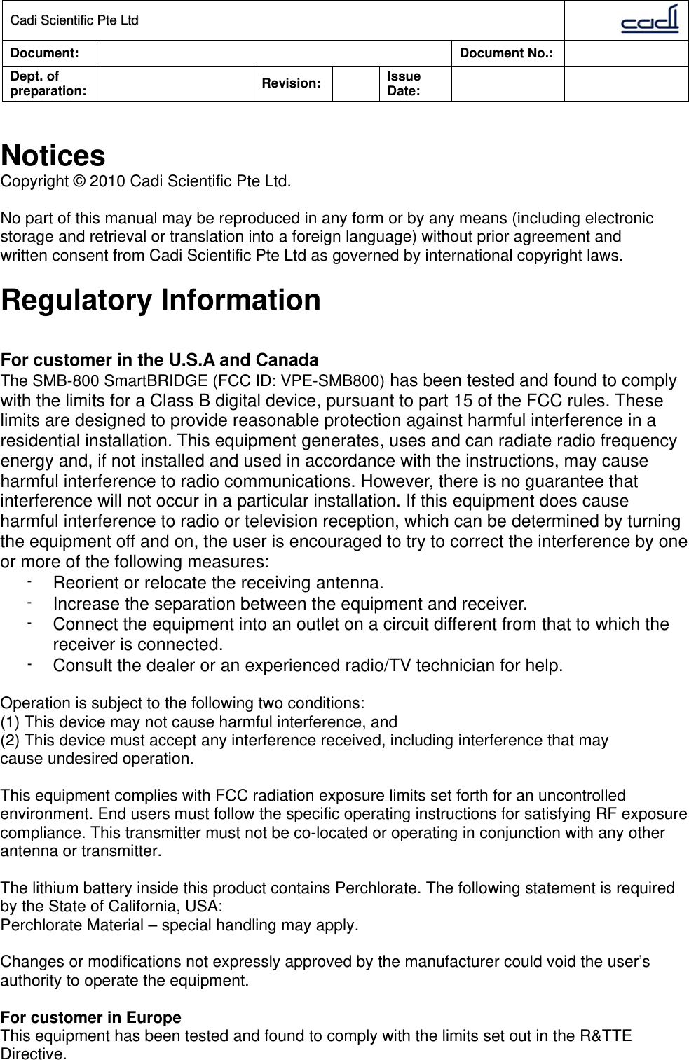 CCaaddii  SScciieennttiiffiicc  PPttee  LLttdd  Document:   Document No.:     Dept. of preparation:   Revision:  Issue Date:        Notices Copyright © 2010 Cadi Scientific Pte Ltd.  No part of this manual may be reproduced in any form or by any means (including electronic storage and retrieval or translation into a foreign language) without prior agreement and written consent from Cadi Scientific Pte Ltd as governed by international copyright laws.  Regulatory Information  For customer in the U.S.A and Canada The SMB-800 SmartBRIDGE (FCC ID: VPE-SMB800) has been tested and found to comply with the limits for a Class B digital device, pursuant to part 15 of the FCC rules. These limits are designed to provide reasonable protection against harmful interference in a residential installation. This equipment generates, uses and can radiate radio frequency energy and, if not installed and used in accordance with the instructions, may cause harmful interference to radio communications. However, there is no guarantee that interference will not occur in a particular installation. If this equipment does cause harmful interference to radio or television reception, which can be determined by turning the equipment off and on, the user is encouraged to try to correct the interference by one or more of the following measures: -  Reorient or relocate the receiving antenna. -  Increase the separation between the equipment and receiver. -  Connect the equipment into an outlet on a circuit different from that to which the receiver is connected. -  Consult the dealer or an experienced radio/TV technician for help.  Operation is subject to the following two conditions: (1) This device may not cause harmful interference, and (2) This device must accept any interference received, including interference that may cause undesired operation.  This equipment complies with FCC radiation exposure limits set forth for an uncontrolled environment. End users must follow the specific operating instructions for satisfying RF exposure compliance. This transmitter must not be co-located or operating in conjunction with any other antenna or transmitter.   The lithium battery inside this product contains Perchlorate. The following statement is required by the State of California, USA: Perchlorate Material – special handling may apply.  Changes or modifications not expressly approved by the manufacturer could void the user’s authority to operate the equipment.  For customer in Europe This equipment has been tested and found to comply with the limits set out in the R&amp;TTE Directive. 