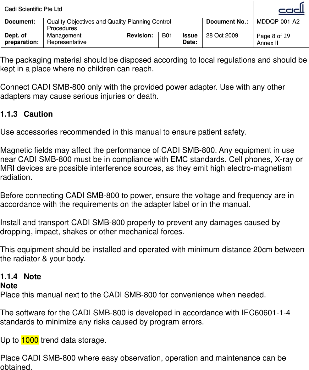 CCaaddii  SScciieennttiiffiicc  PPttee  LLttdd  Document:  Quality Objectives and Quality Planning Control Procedures  Document No.:    MDDQP-001-A2 Dept. of preparation:  Management Representative  Revision: B01  Issue Date:   28 Oct 2009  Page 8 of 29 Annex II  The packaging material should be disposed according to local regulations and should be kept in a place where no children can reach.  Connect CADI SMB-800 only with the provided power adapter. Use with any other adapters may cause serious injuries or death.  1.1.3 Caution  Use accessories recommended in this manual to ensure patient safety.  Magnetic fields may affect the performance of CADI SMB-800. Any equipment in use near CADI SMB-800 must be in compliance with EMC standards. Cell phones, X-ray or MRI devices are possible interference sources, as they emit high electro-magnetism radiation.  Before connecting CADI SMB-800 to power, ensure the voltage and frequency are in accordance with the requirements on the adapter label or in the manual.  Install and transport CADI SMB-800 properly to prevent any damages caused by dropping, impact, shakes or other mechanical forces.  This equipment should be installed and operated with minimum distance 20cm between the radiator &amp; your body.   1.1.4 Note Note Place this manual next to the CADI SMB-800 for convenience when needed.  The software for the CADI SMB-800 is developed in accordance with IEC60601-1-4 standards to minimize any risks caused by program errors.  Up to 1000 trend data storage.  Place CADI SMB-800 where easy observation, operation and maintenance can be obtained.  