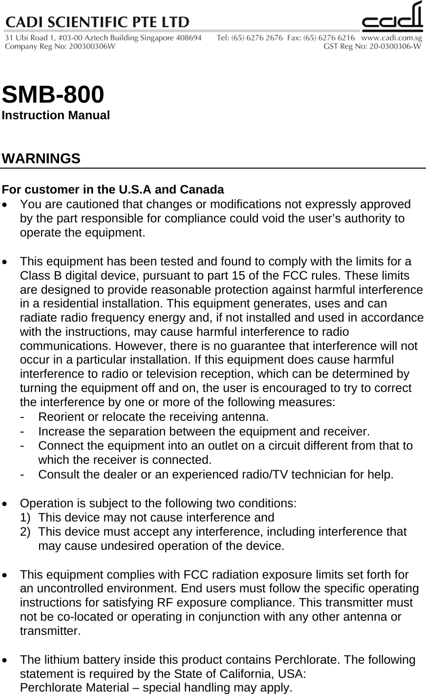   SMB-800 Instruction Manual   WARNINGS  For customer in the U.S.A and Canada •  You are cautioned that changes or modifications not expressly approved by the part responsible for compliance could void the user’s authority to operate the equipment.  •  This equipment has been tested and found to comply with the limits for a Class B digital device, pursuant to part 15 of the FCC rules. These limits are designed to provide reasonable protection against harmful interference in a residential installation. This equipment generates, uses and can radiate radio frequency energy and, if not installed and used in accordance with the instructions, may cause harmful interference to radio communications. However, there is no guarantee that interference will not occur in a particular installation. If this equipment does cause harmful interference to radio or television reception, which can be determined by turning the equipment off and on, the user is encouraged to try to correct the interference by one or more of the following measures: -  Reorient or relocate the receiving antenna. -  Increase the separation between the equipment and receiver. -  Connect the equipment into an outlet on a circuit different from that to which the receiver is connected. -  Consult the dealer or an experienced radio/TV technician for help.  •  Operation is subject to the following two conditions: 1)  This device may not cause interference and 2)  This device must accept any interference, including interference that may cause undesired operation of the device.  •  This equipment complies with FCC radiation exposure limits set forth for an uncontrolled environment. End users must follow the specific operating instructions for satisfying RF exposure compliance. This transmitter must not be co-located or operating in conjunction with any other antenna or transmitter.   •  The lithium battery inside this product contains Perchlorate. The following statement is required by the State of California, USA: Perchlorate Material – special handling may apply. 