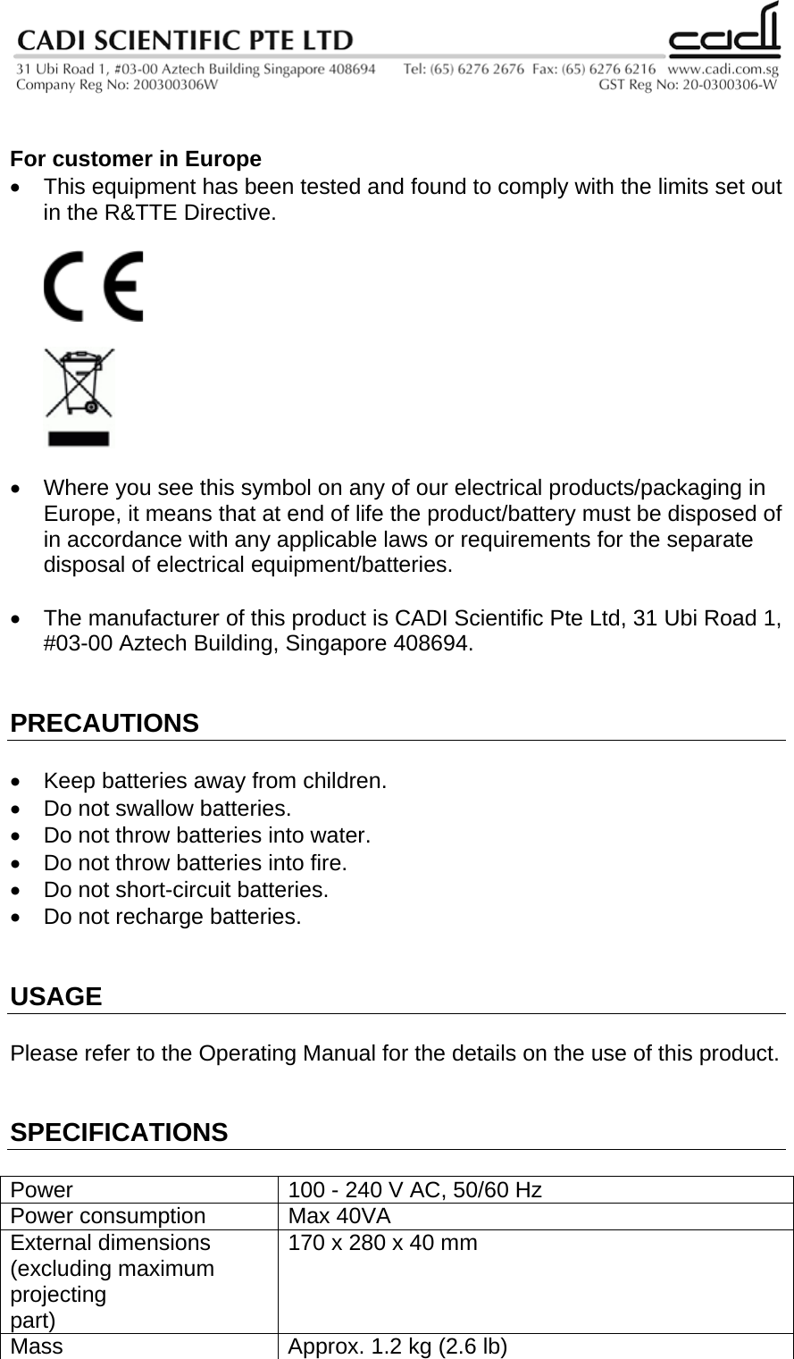    For customer in Europe •  This equipment has been tested and found to comply with the limits set out in the R&amp;TTE Directive.       •  Where you see this symbol on any of our electrical products/packaging in Europe, it means that at end of life the product/battery must be disposed of in accordance with any applicable laws or requirements for the separate disposal of electrical equipment/batteries.  •  The manufacturer of this product is CADI Scientific Pte Ltd, 31 Ubi Road 1, #03-00 Aztech Building, Singapore 408694.   PRECAUTIONS  •  Keep batteries away from children. •  Do not swallow batteries. •  Do not throw batteries into water. •  Do not throw batteries into fire. •  Do not short-circuit batteries. •  Do not recharge batteries.   USAGE  Please refer to the Operating Manual for the details on the use of this product.   SPECIFICATIONS  Power  100 - 240 V AC, 50/60 Hz Power consumption  Max 40VA External dimensions (excluding maximum projecting part) 170 x 280 x 40 mm Mass  Approx. 1.2 kg (2.6 lb) 