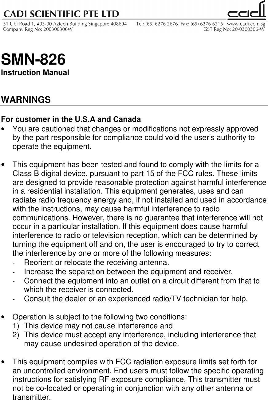   SMN-826 Instruction Manual   WARNINGS  For customer in the U.S.A and Canada •  You are cautioned that changes or modifications not expressly approved by the part responsible for compliance could void the user’s authority to operate the equipment.  •  This equipment has been tested and found to comply with the limits for a Class B digital device, pursuant to part 15 of the FCC rules. These limits are designed to provide reasonable protection against harmful interference in a residential installation. This equipment generates, uses and can radiate radio frequency energy and, if not installed and used in accordance with the instructions, may cause harmful interference to radio communications. However, there is no guarantee that interference will not occur in a particular installation. If this equipment does cause harmful interference to radio or television reception, which can be determined by turning the equipment off and on, the user is encouraged to try to correct the interference by one or more of the following measures: -  Reorient or relocate the receiving antenna. -  Increase the separation between the equipment and receiver. -  Connect the equipment into an outlet on a circuit different from that to which the receiver is connected. -  Consult the dealer or an experienced radio/TV technician for help.  •  Operation is subject to the following two conditions: 1)  This device may not cause interference and 2)  This device must accept any interference, including interference that may cause undesired operation of the device.  •  This equipment complies with FCC radiation exposure limits set forth for an uncontrolled environment. End users must follow the specific operating instructions for satisfying RF exposure compliance. This transmitter must not be co-located or operating in conjunction with any other antenna or transmitter.   