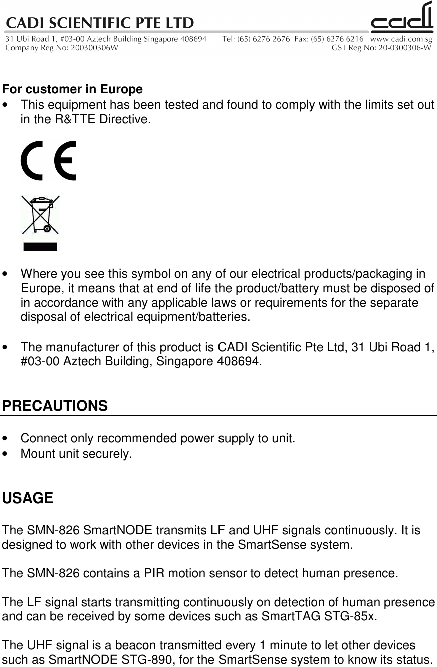    For customer in Europe •  This equipment has been tested and found to comply with the limits set out in the R&amp;TTE Directive.       •  Where you see this symbol on any of our electrical products/packaging in Europe, it means that at end of life the product/battery must be disposed of in accordance with any applicable laws or requirements for the separate disposal of electrical equipment/batteries.  •  The manufacturer of this product is CADI Scientific Pte Ltd, 31 Ubi Road 1, #03-00 Aztech Building, Singapore 408694.   PRECAUTIONS  •  Connect only recommended power supply to unit. •  Mount unit securely.   USAGE  The SMN-826 SmartNODE transmits LF and UHF signals continuously. It is designed to work with other devices in the SmartSense system.  The SMN-826 contains a PIR motion sensor to detect human presence.  The LF signal starts transmitting continuously on detection of human presence and can be received by some devices such as SmartTAG STG-85x.  The UHF signal is a beacon transmitted every 1 minute to let other devices such as SmartNODE STG-890, for the SmartSense system to know its status.  