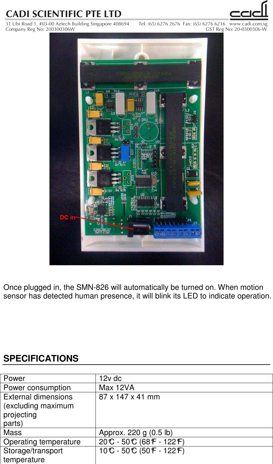     Once plugged in, the SMN-826 will automatically be turned on. When motion sensor has detected human presence, it will blink its LED to indicate operation.       SPECIFICATIONS  Power  12v dc Power consumption  Max 12VA External dimensions (excluding maximum projecting parts) 87 x 147 x 41 mm Mass  Approx. 220 g (0.5 lb) Operating temperature  20°C - 50°C (68°F - 122°F) Storage/transport temperature  10°C - 50°C (50°F - 122°F) 