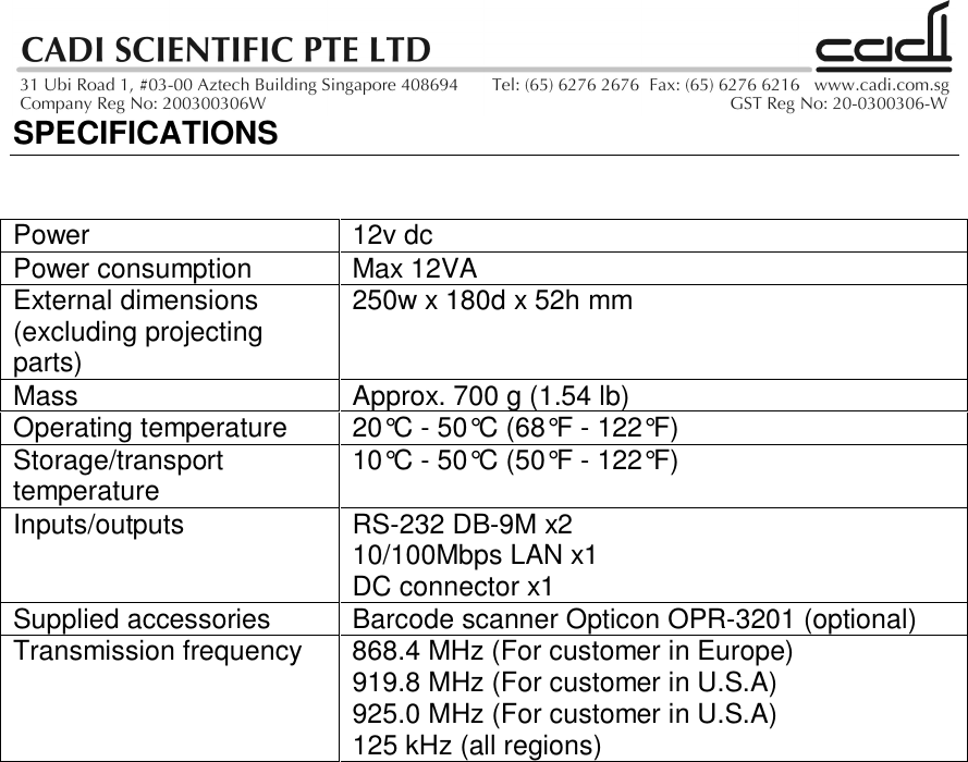 SPECIFICATIONSPower 12v dcPower consumption Max 12VAExternal dimensions(excluding projectingparts)250w x 180d x 52h mmMass Approx. 700 g (1.54 lb)Operating temperature 20°C - 50°C (68°F - 122°F)Storage/transporttemperature 10°C - 50°C (50°F - 122°F)Inputs/outputs RS-232 DB-9M x210/100Mbps LAN x1DC connector x1Supplied accessories Barcode scanner Opticon OPR-3201 (optional)Transmission frequency  868.4 MHz (For customer in Europe)919.8 MHz (For customer in U.S.A)925.0 MHz (For customer in U.S.A)125 kHz (all regions)