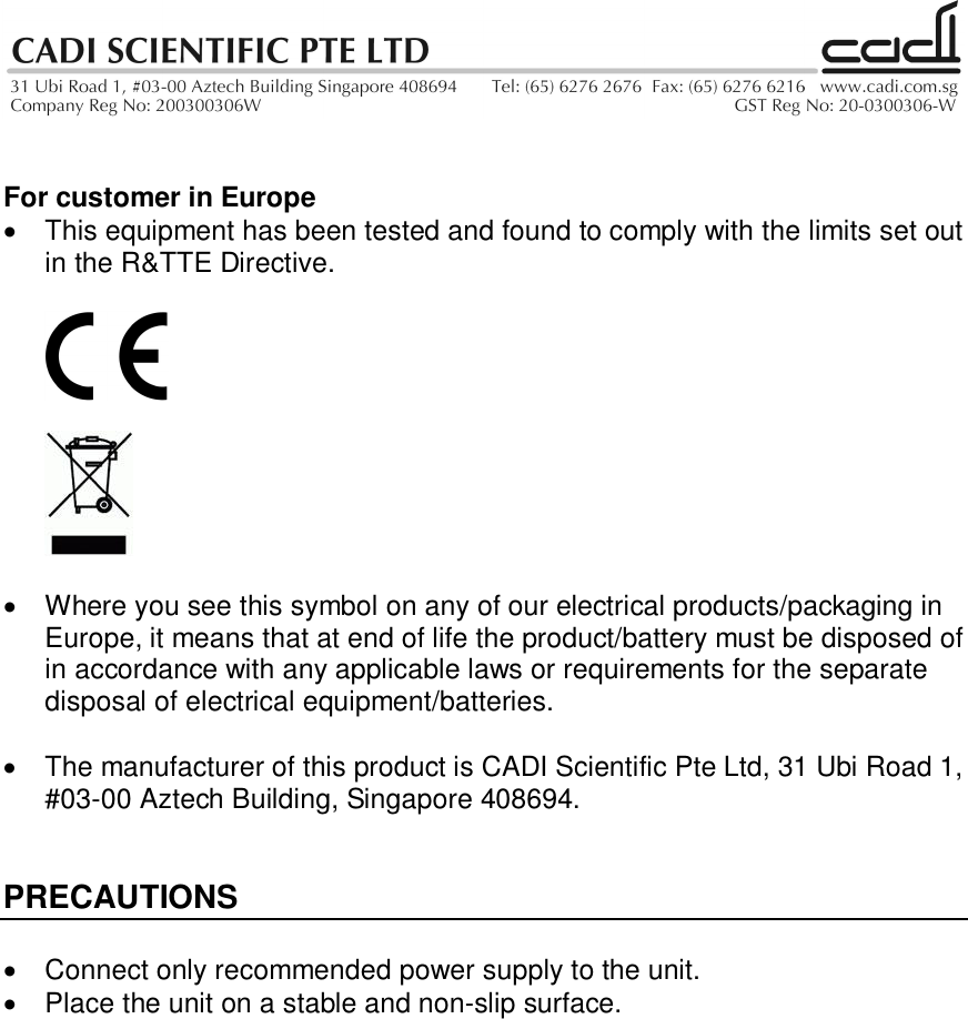 For customer in Europe  This equipment has been tested and found to comply with the limits set outin the R&amp;TTE Directive.  Where you see this symbol on any of our electrical products/packaging inEurope, it means that at end of life the product/battery must be disposed ofin accordance with any applicable laws or requirements for the separatedisposal of electrical equipment/batteries.  The manufacturer of this product is CADI Scientific Pte Ltd, 31 Ubi Road 1,#03-00 Aztech Building, Singapore 408694.PRECAUTIONS  Connect only recommended power supply to the unit.  Place the unit on a stable and non-slip surface.